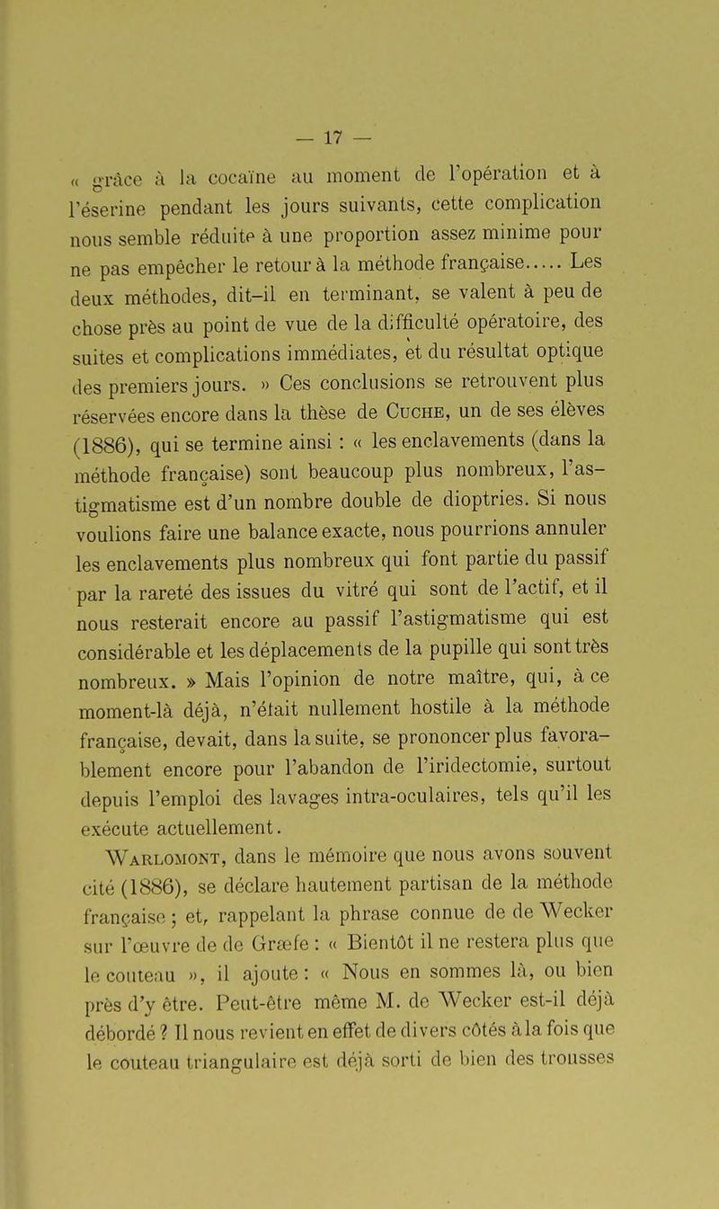 (( grâce à la cocaïne au moment de l'opération et à réserine pendant les jours suivants, cette complication nous semble réduite à une proportion assez minime pour ne pas empêcher le retour à la méthode française Les deux méthodes, dit-il en terminant, se valent à peu de chose près au point de vue de la difficulté opératoire, des suites et complications immédiates, et du résultat optique des premiers jours. » Ces conclusions se retrouvent plus réservées encore dans la thèse de Cuche, un de ses élèves (1886), qui se termine ainsi : « les enclavements (dans la méthode française) sont beaucoup plus nombreux, l'as- tigmatisme est d'un nombre double de dioptries. Si nous voulions faire une balance exacte, nous pourrions annuler les enclavements plus nombreux qui font partie du passif par la rareté des issues du vitré qui sont de l'actif, et il nous resterait encore au passif l'astigmatisme qui est considérable et les déplacements de la pupille qui sont très nombreux. » Mais l'opinion de notre maître, qui, à ce moment-là déjà, n'était nullement hostile à la méthode française, devait, dans la suite, se prononcer plus favora- blement encore pour l'abandon de l'iridectomie, surtout depuis l'emploi des lavages intra-oculaires, tels qu'il les exécute actuellement. Warlomont, dans le mémoire que nous avons souvent cité (1886), se déclare hautement partisan de la méthode française ; et, rappelant la phrase connue de de Wecker sur l'œuvre de de Grœfe : « Bientôt il ne restera plus que le couteau », il ajoute: « Nous en sommes là, ou bien près d'y être. Peut-être même M. de Wecker est-il déjà débordé ? Il nous revient en effet de divers côtés àla fois que le couteau triangulaire est déjà sorti de bien des trousses