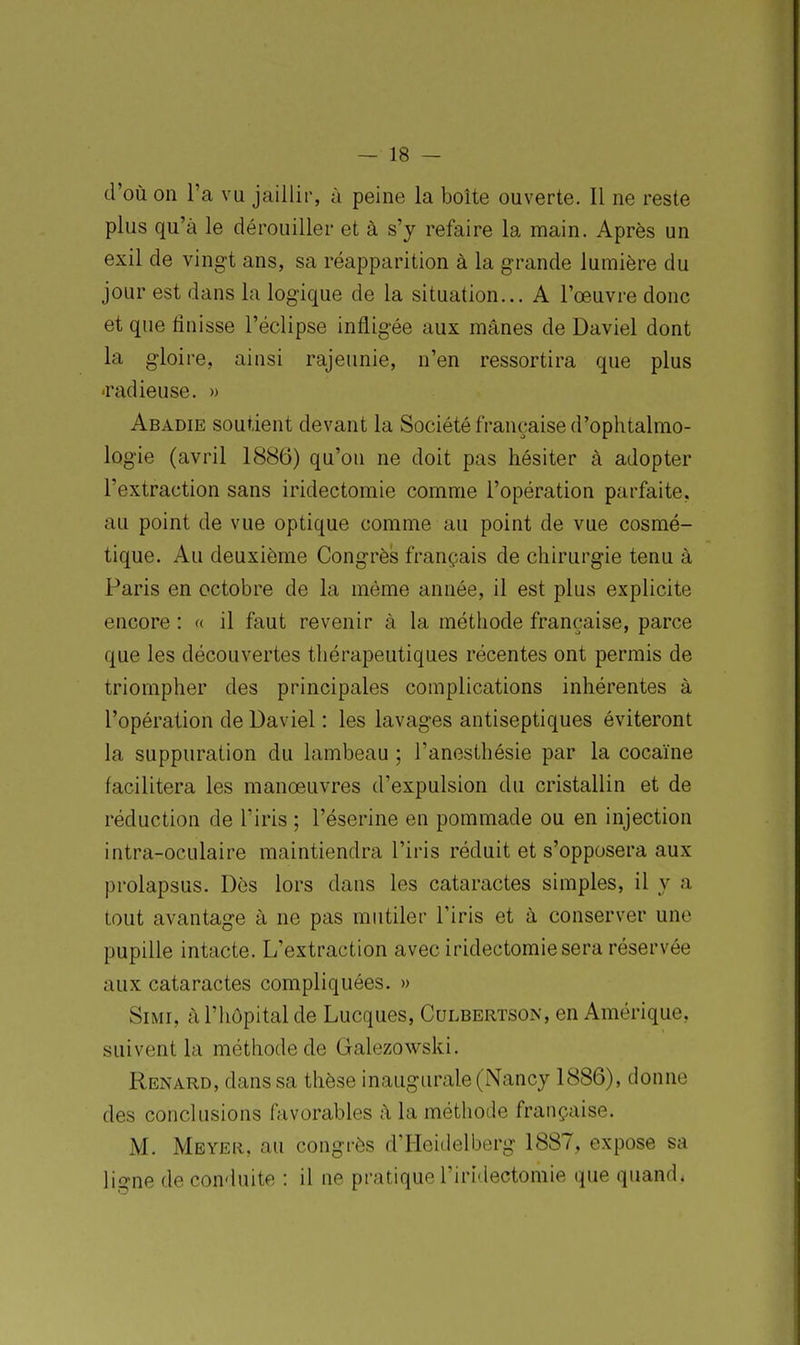 d'où on l'a vu jaillir, à peine la boîte ouverte. Il ne reste plus qu'à le dérouiller et à s'y refaire la main. Après un exil de vingt ans, sa réapparition à la grande lumière du jour est dans la logique de la situation... A l'œuvre donc et que finisse l'éclipsé infligée aux mânes de Daviel dont la gloire, ainsi rajeunie, n'en ressortira que plus -radieuse. » Abadie soutient devant la Société française d'ophtalmo- logie (avril 1886) qu'où ne doit pas hésiter à adopter l'extraction sans iridectomie comme l'opération parfaite, au point de vue optique comme au point de vue cosmé- tique. Au deuxième Congrès français de chirurgie tenu à Paris en octobre de la même année, il est plus explicite encore : « il faut revenir à la méthode française, parce que les découvertes thérapeutiques récentes ont permis de triompher des principales complications inhérentes à l'opération de Daviel : les lavages antiseptiques éviteront la suppuration du lambeau ; l'anesthésie par la cocaïne facilitera les manoeuvres d'expulsion du cristallin et de réduction de l'iris ; l'éserine en pommade ou en injection intra-oculaire maintiendra l'iris réduit et s'opposera aux prolapsus. Dès lors dans les cataractes simples, il y a tout avantage à ne pas mutiler l'iris et à conserver une pupille intacte. L'extraction avec iridectomie sera réservée aux cataractes compliquées. » SiMi, à l'hôpital de Lucques, Culbertson, en Amérique, suivent la méthode de Gahizowski. Renard, dans sa thèse inaugurale (Nancy 1886), donne des conclusions ftivorables ;\ la méthode française. M. Mbyer, au congrès d'Hoidelberg 1887, expose sa ligne de conduite : il ne pratique l'iridectomie que quand.