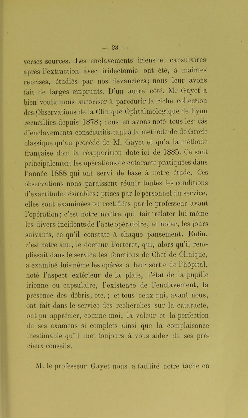 verses sources. Les enclavements iriens et capsulaires après l'extraction avec iridectomie ont été, à maintes reprises, étudiés par nos devanciers; nous leur avons fait de larges emprunts. D'un autre côté, M. Gayet a bien voulu nous autoriser à parcourir la riche collection des Observations de la Clinique Ophtalmologique de Lyon recueillies depuis 1878; nous en avons noté tousles' cas d'enclavements consécutifs tant à la méthode de-de Grsefe classique qu'au procédé de M. Gayet et qu'à la méthode française dont la réapparition date ici de 1885. Ce sont principalement les opérations de cataracte pratiquées dans Tannée 1888 qui ont servi de base à notre étude. Ces observations nous paraissent réunir toutes les conditions d'exactitude désirables: prises par le personnel du service, elles sont examinées ou rectifiées par le professeur avant l'opération; c'est notre maître qui fait relater lui-même les divers incidents de l'acte opératoire, et noter, les jours suivants, ce qu'il constate à chaque pansement. Enfin, c'est notre ami, le docteur Porteret, qui, alors qu'il rem- plissait dans le service les fonctions de Chef de Clinique, a examiné lui-même les opérés à leur sortie de l'hôpital, noté l'aspect extérieur de la plaie, l'état de la pupille irienne ou capsulaire, l'existence de l'enclavement, la présence des débris, etc.; et tous ceux qui, avant nous, ont fait dans le service des recherches sur la cataracte, ont pu apprécier, comme moi, la valeur et la perfection de ses examens si complets ainsi que la complaisance inestimable qu'il met toujours à vous aider de ses pré- cieux conseils. M. le professeur Gayet nous a facilité notre tâche en