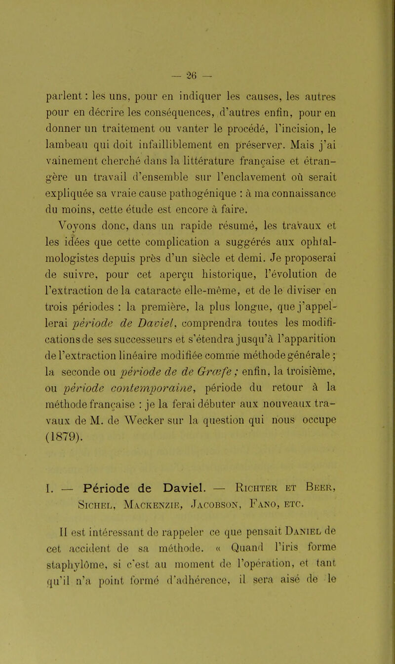 parlent : les uns, pour en indiquer les causes, les autres pour en décrire les conséquences, d'autres enfin, pour en donner un traitement ou vanter le procédé, Tincision, le lambeau qui doit infailliblement en préserver. Mais j'ai vainement cherché dans la littérature française et étran- gère un travail d'ensemble sur l'enclavement où serait expliquée sa vraie cause pathogénique : à ma connaissance du moins, cette étude est encore à faire. Voyons donc, dans un rapide résumé, les travaux et les idées que cette complication a suggérés aux ophlal- mologistes depuis près d'un siècle et demi. Je proposerai de suivre, pour cet aperçu historique, l'évolution de l'extraction de la cataracte elle-même, et de le diviser en trois périodes : la première, la plus longue, que j'appel- lerai période de DavieL comprendra toutes les modifi- cations de ses successeurs et s'étendra jusqu'à l'apparition de l'extraction linéaire modifiée comme méthode générale ; la seconde ou période de de Grœfe ; enfin, la troisième, ou période contemporaine, période du retour à la méthode française : je la ferai débuter aux nouveaux tra- vaux de M. de Wecker sur la question qui nous occupe (1879). I. — Période de Daviel. — Richter et Beer, SiCHEL, M/S.CKENZIE, JaCOBSON, FaNO, ETC. II est intéressant de rappeler ce que pensait Daniel de cet accident de sa méthode. « Quand l'iris forme staphylôme, si c'est au moment de l'opération, et tant qu'il n'a point formé d'adhérence, il sera aisé de le