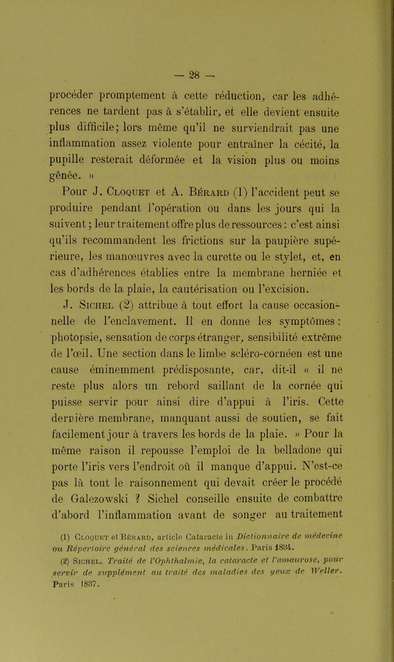 procéder promptement à cette réduction, car les adhé- rences ne tardent pas à s'établir, et elle devient ensuite plus difficile; lors même qu'il ne surviendrait pas une inflammation assez violente pour entraîner la cécité, la pupille resterait déformée et la vision plus ou moins gênée. » Pour J. Cloquet et A. Bérard (1) l'accident peut se produire pendant l'opération ou dans les jours qui la suivent ; leur traitement offre plus de ressources : c'est ainsi qu'ils recommandent les frictions sur la paupière supé- rieure, les manœuvres avec la curette ou le stylet, et, en cas d'adhérences établies entre la membrane herniée et les bords de la plaie, la cautérisation ou l'excision. J. SiCHEL (2) attribue à tout efi^ort la cause occasion- nelle de l'enclavement. Il en donne les symptômes : photopsie, sensation de corps étranger, sensibilité extrême de l'œil. Une section dans le limbe scléro-cornéen est une cause éminemment prédisposante, car, dit-il « il ne reste plus alors un rebord saillant de la cornée qui puisse servir pour ainsi dire d'appui à l'iris. Cette derDière membrane, manquant aussi de soutien, se fait facilement jour à travers les bords de la plaie. » Pour la même raison il repousse l'emploi de la belladone qui porte l'iris vers l'endroit où il manque d'appui. N'est-ce pas là tout le raisonnement qui devait créer le procédé de Galezowski ? Sichel conseille ensuite de combattre d'abord l'inflammation avant de songer au traitement (1) Gloqukt et Bêrard, arliclfi Cataracte in Diclionnaire de médecine ou Répertoire général des sciences médicales. Paris 1884. (2) Sichel. Traité de l'Ophthalmie, la cataracte et l'amaurose, pour servir de supplément au traité des maladies des peux de Weller. Paris 1837.