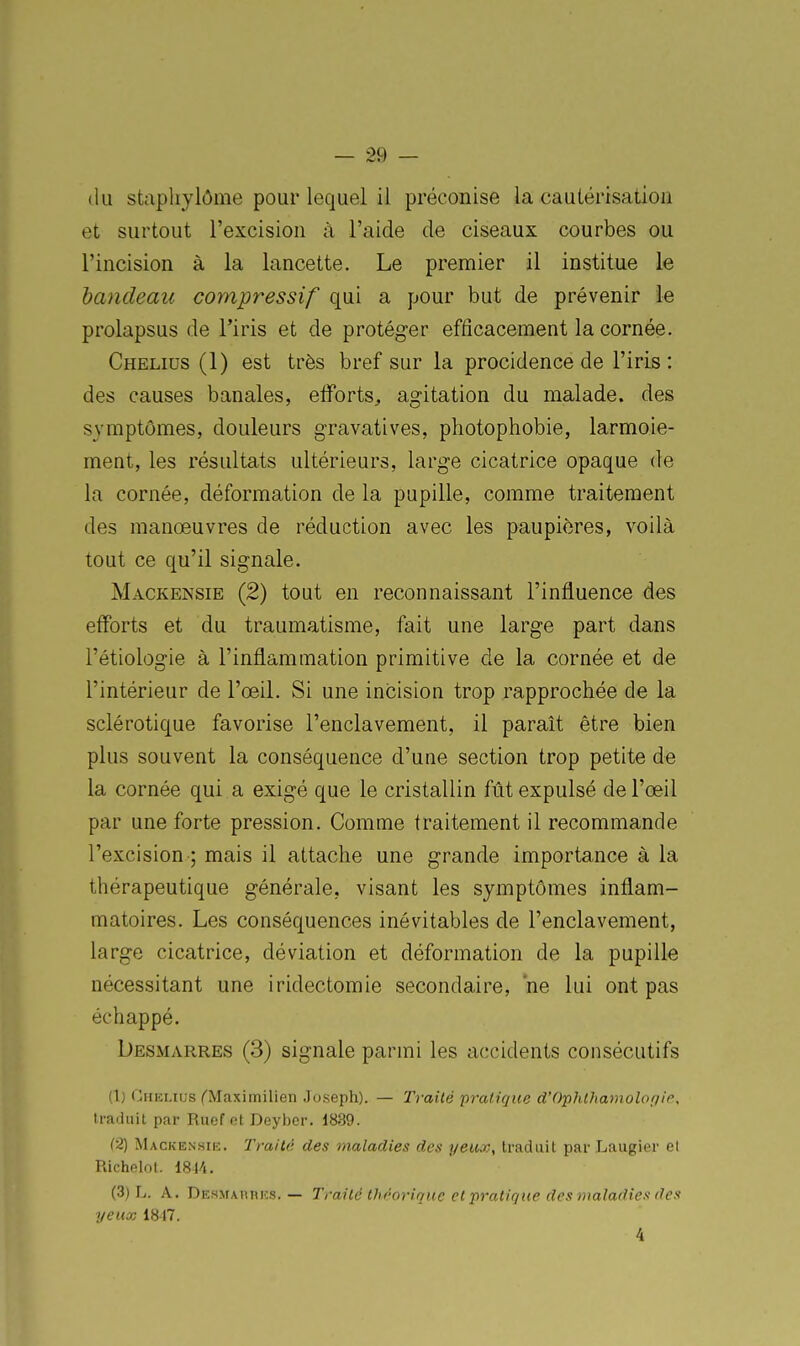 <lu stapliylôme pour lequel il préconise la cautérisation et surtout l'excision à l'aide de ciseaux courbes ou l'incision à la lancette. Le premier il institue le bandeau compressif qui a pour but de prévenir le prolapsus de Hris et de protéger efficacement la cornée. Chelius (1) est très bref sur la procidence de l'iris: des causes banales, elForts, agitation du malade, des symptômes, douleurs gravatives, photophobie, larmoie- ment, les résultats ultérieurs, large cicatrice opaque de la cornée, déformation de la pupille, comme traitement des manœuvres de réduction avec les paupières, voilà tout ce qu'il signale. Mackensie (2) tout en reconnaissant l'influence des efforts et du traumatisme, fait une large part dans l'étiologie à l'inflammation primitive de la cornée et de l'intérieur de l'œil. Si une incision trop rapprochée de la sclérotique favorise l'enclavement, il paraît être bien plus souvent la conséquence d'une section trop petite de la cornée qui a exigé que le cristallin fût expulsé de l'œil par une forte pression. Comme traitement il recommande l'excision ; mais il attache une grande importance à la thérapeutique générale, visant les symptômes inflam- matoires. Les conséquences inévitables de l'enclavement, large cicatrice, déviation et déformation de la pupille nécessitant une iridectomie secondaire, 'ne lui ont pas échappé. Desmarres (3) signale parmi les accidents consécutifs (1) Chemus fMaximilien Joseph). — Traité pratique d'Ophtha7nolof}ip, traduit par Ruef et Deyber. 1839. C2) Mackenhik. Traite des maladies des yeux, traduit par Laugier el Richelot. 18M. (3) L. A. Desmap.iiks. — Traité llif-oriquc et pratir/tie des tiialarlies/tes yeux 1817.