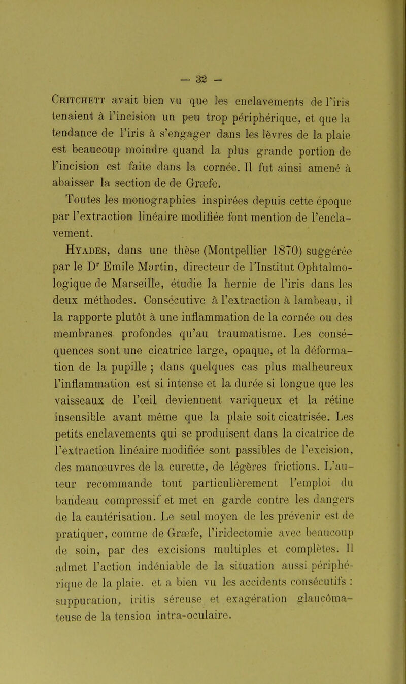 Critchett avait bien vu que les enclavements de l'iris tenaient à l'incision un peu trop périphérique, et que la tendance de l'iris à s'engager dans les lèvres de la plaie est beaucoup moindre quand la plus grande portion de l'incision est faite dans la cornée. Il fut ainsi amené à abaisser la section de de Grœfe. Toutes les monographies inspirées depuis cette époque par l'extraction linéaire modifiée font mention de l'encla- vement. Hyades, dans une thèse (Montpellier 18(0) sug'gérée par le D Emile Martin, directeur de l'Institut Ophtalmo- logique de Marseille, étudie la hernie de l'iris dans les deux méthodes. Consécutive à l'extraction à lambeau, il la rapporte plutôt à une inflammation de la cornée ou des membranes profondes qu'au traumatisme. Les consé- quences sont une cicatrice large, opaque, et la déforma- tion de la pupille ; dans quelques cas plus malheureux rinflamma,tion est si intense et la durée si longue que les vaisseaux de l'œil deviennent variqueux et la rétine insensible avant même que la plaie soit cicatrisée. Les petits enclavements qui se produisent dans la cicatrice de l'extraction linéaire modifiée sont passibles de l'excision, des manœuvres de la curette, de légères frictions. L'au- teur recommande tout particulièrement l'emploi du bandeau compressif et met en garde contre les dangers de la cautérisation. Le seul moyen de les prévenir est de pratiquer, comme de Grœfe, l'iridectomie avec beaucoup do soin, par des excisions multiples et complètes. 11 admet l'action indéniable de la situation aussi périphé- rique de la plaie, et a bien vu les accidents consécutifs : suppuration, iritis séreuse et exagération glaucôma- teuse de la tension intra-oculaire.