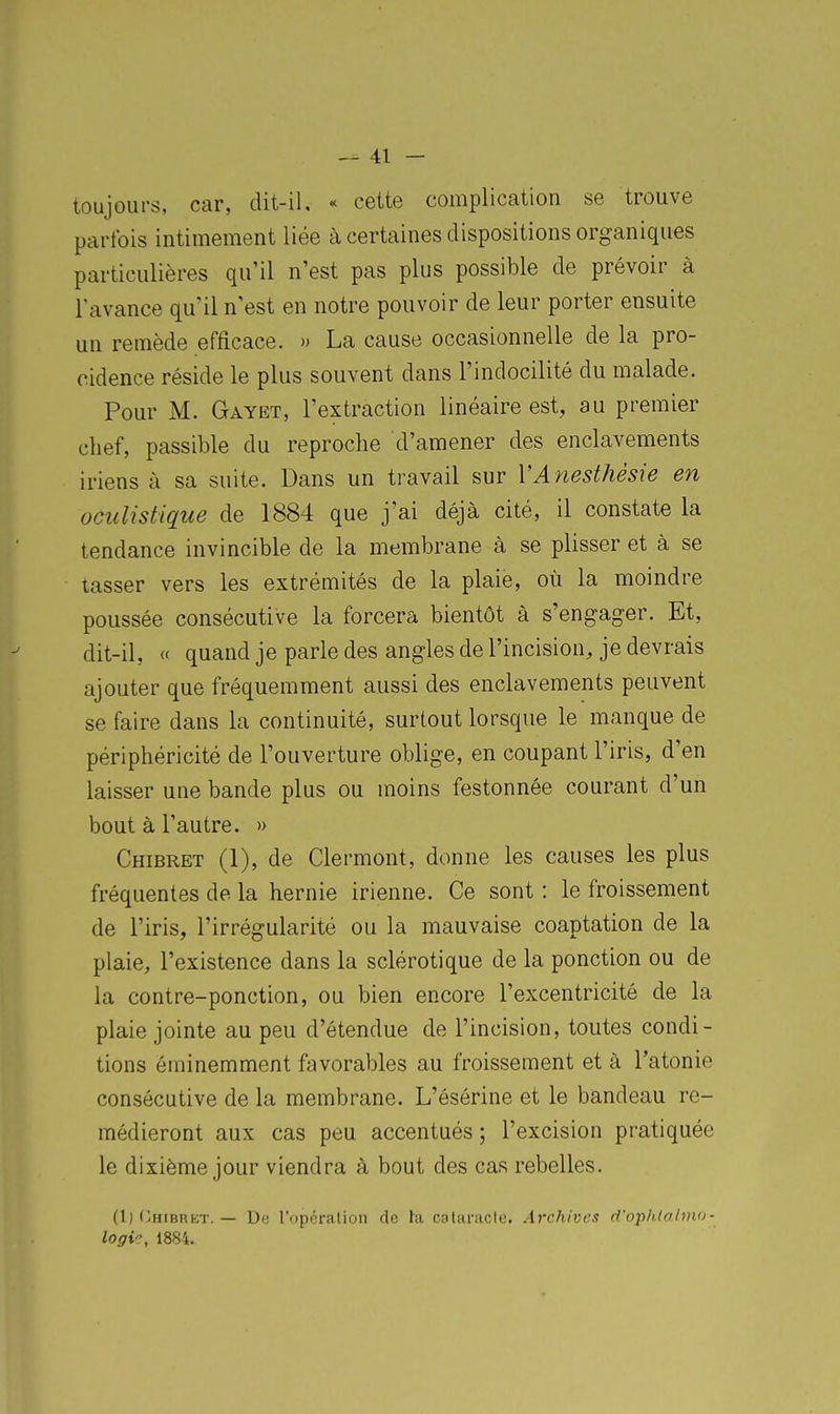 toujours, car, dit-il, « cette complication se trouve parfois intimement liée à certaines dispositions organiques particulières qu'il n'est pas plus possible de prévoir à l'avance qu'il n'est en notre pouvoir de leur porter ensuite un remède efficace. » La cause occasionnelle de la pro- cidence réside le plus souvent dans l'indocilité du malade. Pour M. Gayet, l'extraction linéaire est, au premier chef, passible du reproche d'amener des enclavements iriens à sa suite. Dans un travail sur VAnesfhésie en oculistîque de 1884 que j'ai déjà cité, il constate la tendance invincible de la membrane à se plisser et à se tasser vers les extrémités de la plaie, où la moindre poussée consécutive la forcera bientôt à s'engager. Et, dit-il, « quand je parle des angles de l'incision, je devrais ajouter que fréquemment aussi des enclavements peuvent se faire dans la continuité, surtout lorsque le manque de périphéricité de l'ouverture oblige, en coupant l'iris, d'en laisser une bande plus ou moins festonnée courant d'un bout à l'autre. » Chibret (1), de Clermont, donne les causes les plus fréquentes de la hernie irienne. Ce sont : le froissement de l'iris, l'irrégularité ou la mauvaise coaptation de la plaie, l'existence dans la sclérotique de la ponction ou de la contre-ponction, ou bien encore l'excentricité de la plaie jointe au peu d'étendue de l'incision, toutes condi- tions éminemment favorables au froissement et à l'atonie consécutive de la membrane. L'ésérine et le bandeau re- médieront aux cas peu accentués ; l'excision pratiquée le dixième jour viendra à bout des cas rebelles. (1) (jHIBRKT. — logi'j, 1884. De l'opéralion de ta calaracte. Archives d'opldalmu-
