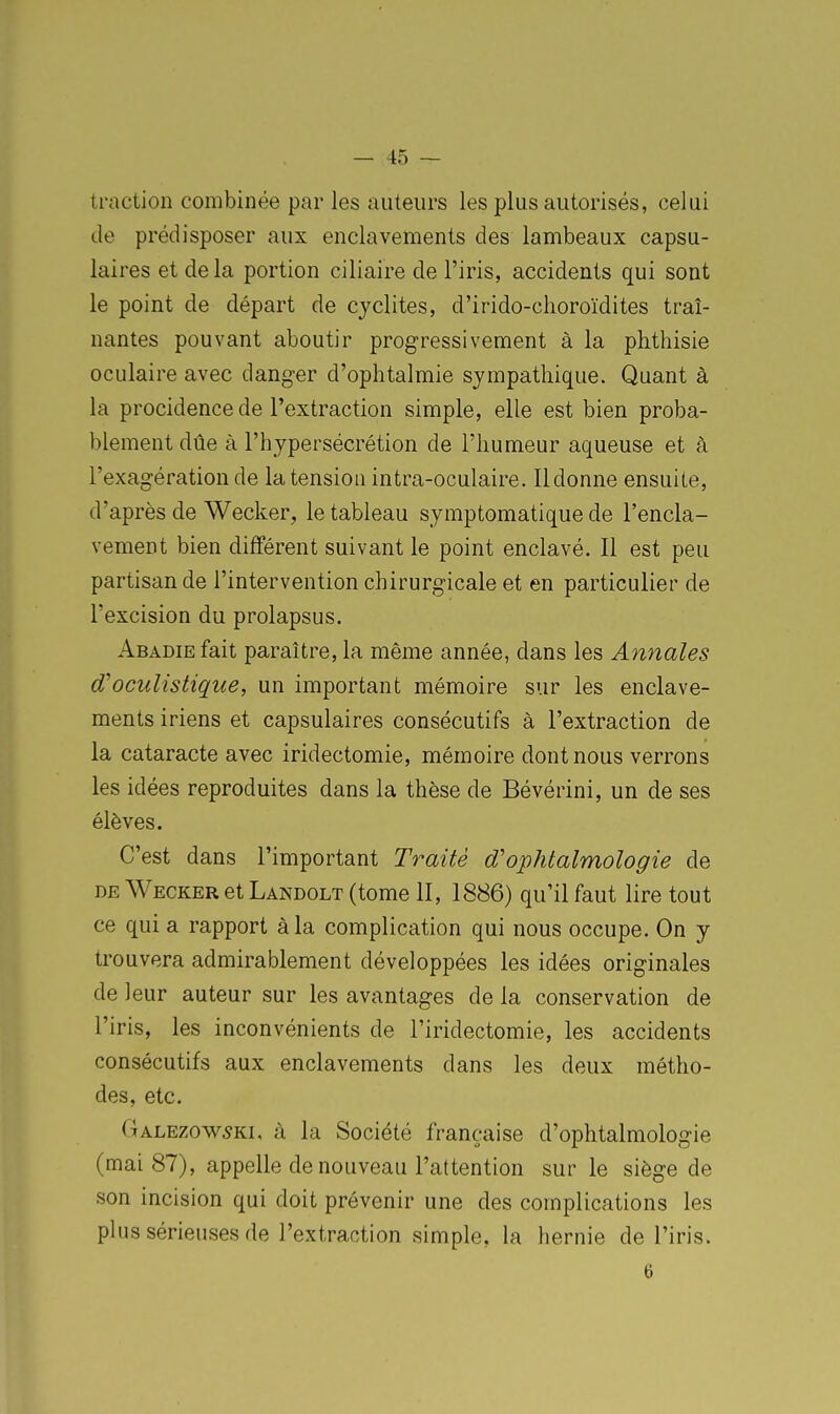 traction combinée par les auteurs les plus autorisés, celui de prédisposer aux enclavements des lambeaux capsu- laires et delà portion ciliaire de l'iris, accidents qui sont le point de départ de cjclites, d'irido-clioroïdites traî- nantes pouvant aboutir progressivement à la phthisie oculaire avec danger d'ophtalmie sympathique. Quant à la procidence de l'extraction simple, elle est bien proba- blement due à l'hypersécrétion de l'humeur aqueuse et à l'exagération de la tension intra-oculaire. Ildonne ensuite, d'après de Wecker, le tableau symptomatique de l'encla- vement bien différent suivant le point enclavé. Il est peu partisan de l'intervention chirurgicale et en particulier de l'excision du prolapsus. AfiADiEfait paraître, la même année, dans les Annales d'oculistique, un important mémoire sur les enclave- ments iriens et capsulaires consécutifs à l'extraction de la cataracte avec iridectomie, mémoire dont nous verrons les idées reproduites dans la thèse de Bévérini, un de ses élèves. C'est dans l'important Traité d'ophtalmologie de DE Wecker et Landolt (tome II, 1886) qu'il faut lire tout ce qui a rapport à la complication qui nous occupe. On y trouvera admirablement développées les idées originales de leur auteur sur les avantages de la conservation de l'iris, les inconvénients de l'iridectomie, les accidents consécutifs aux enclavements dans les deux métho- des, etc. Galezow5ki, à la Société française d'ophtalmologie (mai 87), appelle de nouveau l'attention sur le siège de son incision qui doit prévenir une des complications les plus sérieuses de l'extraction simple, la hernie de l'iris. 6