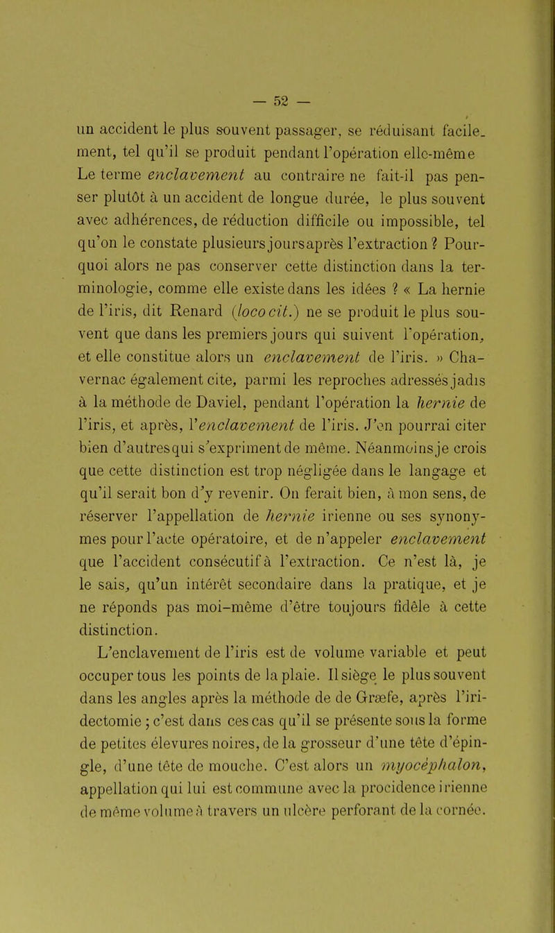 un accident le plus souvent passager, se réduisant facile, ment, tel qu'il se produit pendant l'opération elle-même Le terme enclavement au contraire ne fait-il pas pen- ser plutôt à un accident de longue durée, le plus souvent avec adhérences, de réduction difficile ou impossible, tel qu'on le constate plusieursjoursaprès l'extraction? Pour- quoi alors ne pas conserver cette distinction dans la ter- minologie, comme elle existe dans les idées ? « La hernie de l'iris, dit Renard (lococit.) ne se produit le plus sou- vent que dans les premiers jours qui suivent l'opération, et elle constitue alors un enclavement de l'iris. » Cha- vernac également cite, parmi les reproches adressés jadis à la méthode de Daviel, pendant l'opération la hernie de l'iris, et après, Venclavement de l'iris. J'en pourrai citer bien d'autresqui s'expriment de même. Néanmoinsje crois que cette distinction est trop négligée dans le langage et qu'il serait bon d^y revenir. On ferait bien, à mon sens, de réserver l'appellation de hernie irienne ou ses synony- mes pour l'acte opératoire, et de n'appeler enclavement que l'accident consécutif à l'extraction. Ce n'est là, je le sais, qu'un intérêt secondaire dans la pratique, et je ne réponds pas moi-même d'être toujours fidèle à cette distinction. L'enclavement de l'iris est de volume variable et peut occuper tous les points de la plaie. Il siège le plus souvent dans les angles après la méthode de de Graefe, après l'iri- dectomie ; c'est dans ces cas qu'il se présente sous la forme de petites élevures noires, de la grosseur d'une tête d'épin- gle, d'une tête de mouche. C'est alors un myocèplialony appellation qui lui est commune avec la procidence irienne de même volume A travers un ulcère perforant de la cornée.