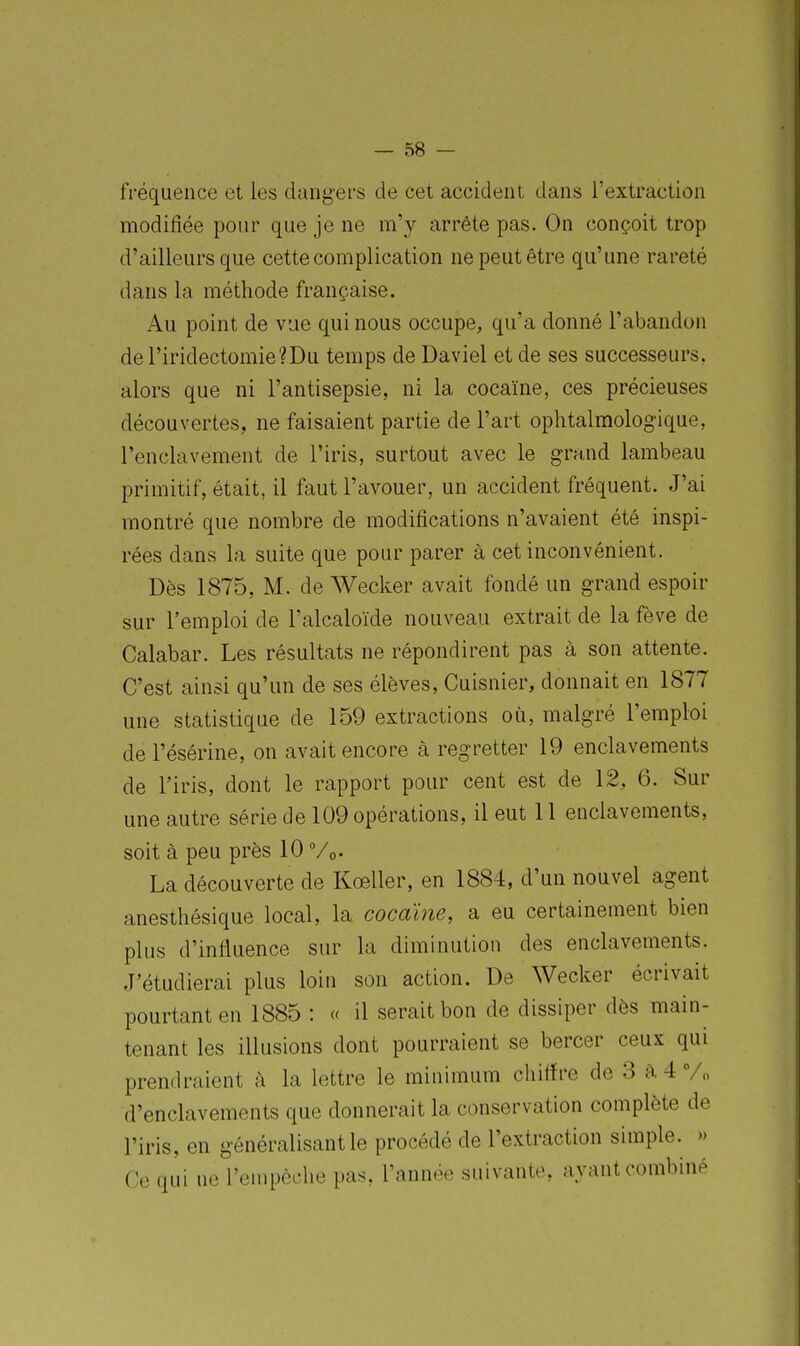 fréquence et les dangers de cet accident dans l'extraction modifiée pour que je ne m'y arrête pas. On conçoit trop d'ailleurs que cette complication ne peut être qu'une rareté dans la méthode française. Au point de vue qui nous occupe, qu'a donné l'abandon deriridectomie?Du temps de Daviel et de ses successeurs, alors que ni l'antisepsie, ni la cocaïne, ces précieuses découvertes, ne faisaient partie de l'art ophtalmologique, l'enclavement de l'iris, surtout avec le grand lambeau primitif, était, il faut l'avouer, un accident fréquent. J'ai montré que nombre de modifications n'avaient été inspi- rées dans la suite que pour parer à cet inconvénient. Dès 1875, M. de Wecker avait fondé un grand espoir sur l'emploi de l'alcaloïde nouveau extrait de la fève de Calabar. Les résultats ne répondirent pas à son attente. C'est ainsi qu'un de ses élèves, Cuisnier, donnait en 1877 une statistique de 159 extractions où, malgré l'emploi del'ésérine, on avait encore à regretter 19 enclavements de l'iris, dont le rapport pour cent est de 12, 6. Sur une autre série de 109 opérations, il eut 11 enclavements, soit à peu près 10 %• La découverte de Koeller, en 1884, d'un nouvel agent anesthésique local, la cocaïne, a eu certainement bien plus d'influence sur la diminution des enclavements. J'étudierai plus loin son action. De Wecker écrivait pourtant en 1885 : « il serait bon de dissiper dès main- tenant les illusions dont pourraient se bercer ceux qui prendraient à la lettre le minimum chiffre de 3 à4 % d'enclavements que donnerait la conservation complète de l'iris, en généralisant le procédé de l'extraction simple. » Ce qui ne l'enipèche pas, l'année suivante, ayant combiné