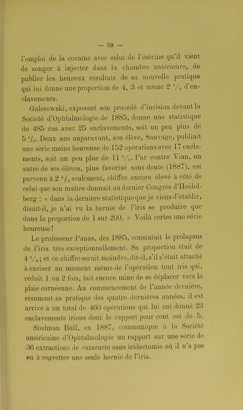 remploi de la cocaïne avec celui de résérine qu'il vient de songer à injecter dans la chambre antérieure, de publier les heureux résultats de sa nouvelle pratique qui lui donne une proportion de 4, 3 et même 2 d'en- clavements. Galezowski, exposant son procédé d'incision devant la Société d'Ophtalmologie de 1885, donne une statistique de 485 cas avec 25 enclavements, soit un peu plus de 5 7o. Deux ans auparavant, son élève, Sauvage, publiait une série moins heureuse de 152 opérations avec ITencla- ments, soit un peu plus de 11 Vo. Par contre Vian, un autre de ses élèves, plus favorisé sans doute (1887), est parvenu à 2 /o seulement, chiffre encore élevé à côté de celui que son maître donnait au dernier Congrès d'Heidel- berg : a dans la dernière statistique que je viens d'établir, disait-il, je n'ai vu la hernie de l'iris se produire que dans la proportion de 1 sur 200. » Voilà certes une série heureuse ! Le professeur Panas, dès 1885, constatait le prolapsus de l'iris très exceptionnellement. Sa proportion était de 4 Vo ; et ce chiffre serait moindre, dit-il, s'il s'était attaché à exciser au moment même de l'opération tout iris qui, réduit 1 ou 2 fois, fait encore mine de se déplacer vers la plaie cornéenne. Au commencement de l'année dernière, résumant sa pratique des quatre dernières années, il est arrivé à un total de 460 opérations qui lui ont donné 23 enclavements iriens dont le rapport pour cent est de 5. Stedman Bull, en 1887, communique à la Société américaine d'Ophtalmologie un rapport sur une série de 36 extractions de f-ataracte sans iridectomie où il n'a pas eu à regretter une seule hernie de l'iris.