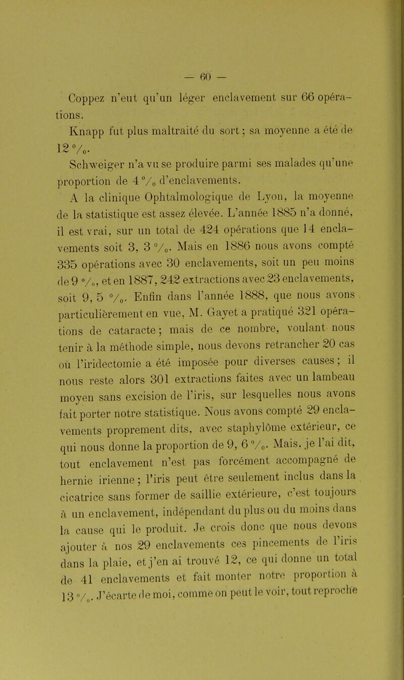 Coppez n'eut qu'un léger enclavement sur 66 opéra- tions. Knapp fut plus maltraité du sort ; sa moyenne a été de 12 Vo. Sc.hweiger n'a vu se produire parmi ses malades qu'une proportion de 4 /o d'enclavements. A la clinique Ophtalmologique de Lyon, la moyenne de la statistique est assez élevée. L'année 1885 n'a donné, il est vrai, sur un total de 424 opérations que 14 encla- vements soit 3, 3 Vo- Mais en 1886 nous avons compté 335 opérations avec 30 enclavements, soit un peu moins de9 Vo, et en 1887, 242 extractions avec 23 enclavements, soit 9, 5 Vo- Enfin dans l'année 1888, que nous avons particulièrement en vue, M. Gayet a pratiqué 321 opéra- tions de cataracte ; mais de ce nombre, voulant nous tenir à la méthode simple, nous devons retrancher 20 cas où l'iridectomie a été imposée pour diverses causes ; il nous reste alors 301 extractions faites avec un lambeau moyen sans excision de l'iris, sur lesquelles nous avons fait porter notre statistique. Nous avons compté 29 encla- vements proprement dits, avec staphylôme extérieur, ce qui nous donne la proportion de 9, 6 Vo- Mais, je l'ai dit, tout enclavement n'est pas forcément accompagné de hernie irienne ; l'iris peut être seulement inclus dans la cicatrice sans former de saillie extérieure, c'est toujours à un enclavement, indépendant du plus ou du moins dans la cause qui le produit. Je crois donc que nous devons ajouter à nos 29 enclavements ces pincements de l'iris dans la plaie, et j'en ai trouvé 12, ce qui donne un total de 41 enclavements et fait monter notre proportion à 13 V„. J'écarte de moi, comme on peut le voir, tout reproche