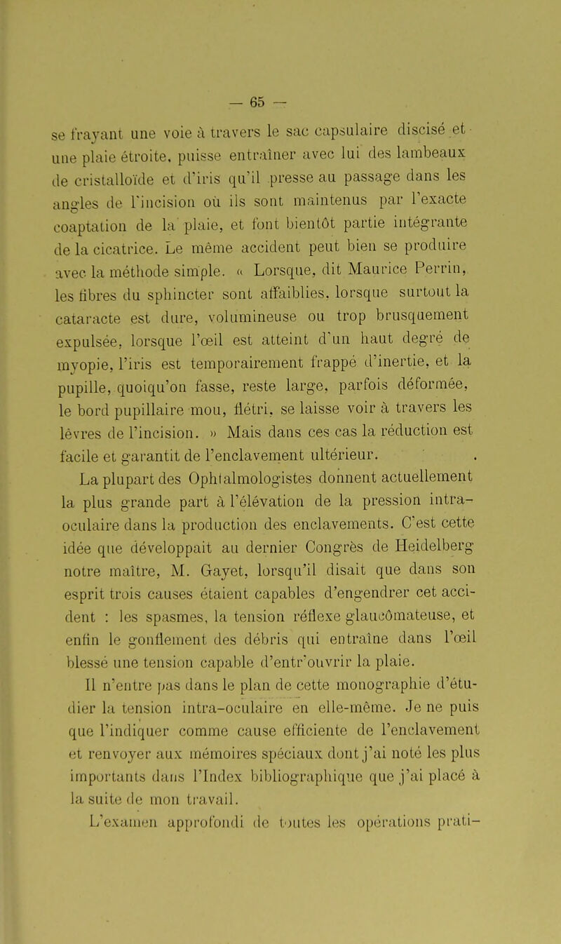 se frayant une voie à travers le sac capsulaire discisé et • une plaie étroite, puisse entraîner avec lui des lambeaux de cristalloïde et d'iris qu'il presse au passage dans les ang-les de Tincision où ils sont maintenus par l'exacte coaptation de la plaie, et font bientôt partie intégrante de la cicatrice. Le même accident peut bien se produire avec la méthode simple, a Lorsque, dit Maurice Perrin, les libres du sphincter sont affaiblies, lorsque surtout la cataracte est dure, volumineuse ou trop brusquement expulsée, lorsque l'œil est atteint d'un haut degré de myopie, l'iris est temporairement frappé d'inertie, et la pupille, quoiqu'on fasse, reste large, parfois déformée, le bord pupillaire mou, flétri, se laisse voir à travers les lèvres de l'incision. » Mais dans ces cas la réduction est facile et garantit de l'enclavement ultérieur. La plupart des Ophtalmologistes donnent actuellement la plus grande part à l'élévation de la pression intra- oculaire dans la production des enclavements. C'est cette idée que développait au dernier Congrès de ïïeidelberg notre maître, M. Gayet, lorsqu'il disait que dans son esprit trois causes étaient capables d'engendrer cet acci- dent : les spasmes, la tension réflexe glaueômateuse, et enfln le gonflement des débris qui entraîne dans l'œil blessé une tension capable d'entr'ouvrir la plaie. Il n'entre pas dans le plan de cette monographie d'étu- dier la tension intra-oculaire en elle-même. Je ne puis que l'indiquer comme cause efficiente de l'enclavement et renvoyer aux mémoires spéciaux dont j'ai noté les plus importants dans l'Index bibliographique que j'ai placé à la suite de mon travail. L'examen approfondi de toutes les opérations prati-