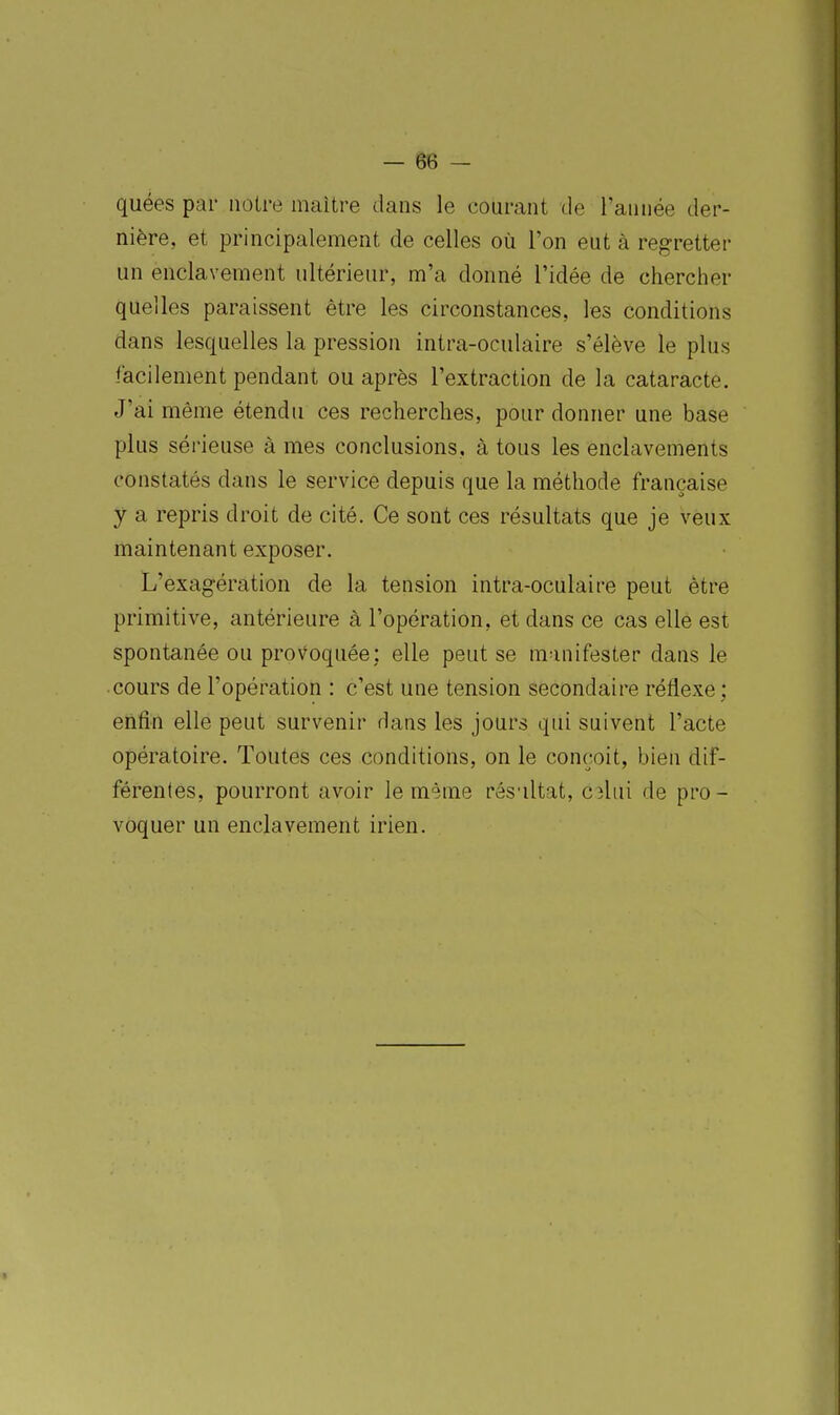 quées par notre maitre dans le courant de l'année der- nière, et principalement de celles où l'on eut à regretter un enclavement ultérieur, m'a donné l'idée de chercher quelles paraissent être les circonstances, les conditions dans lesquelles la pression intra-oculaire s'élève le plus facilement pendant ou après l'extraction de la cataracte. J'ai même étendu ces recherches, pour donner une base plus sérieuse à mes conclusions, à tous les enclavements constatés dans le service depuis que la méthode française y a repris droit de cité. Ce sont ces résultats que je veux maintenant exposer. L'exagération de la tension intra-oculaire peut être primitive, antérieure à l'opération, et dans ce cas elle est spontanée ou prov^oquée: elle peut se manifester dans le cours de l'opération : c'est une tension secondaire réflexe; enfin elle peut survenir dans les jours qui suivent l'acte opératoire. Toutes ces conditions, on le conçoit, bien dif- férentes, pourront avoir le même résaltat, ahù de pro- voquer un enclavement irien.