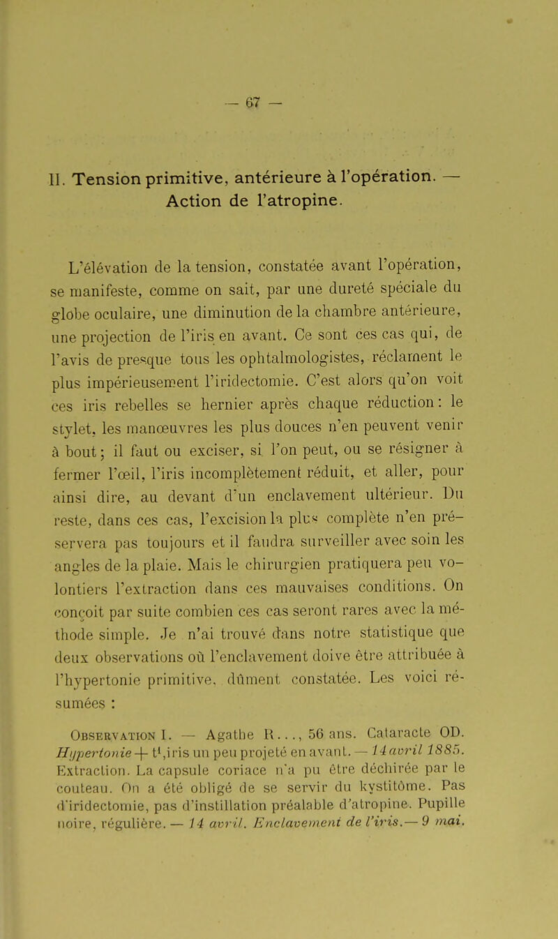 II. Tension primitive, antérieure à l'opération. — Action de l'atropine. L'élévation de la tension, constatée avant l'opération, se manifeste, comme on sait, par une dureté spéciale du globe oculaire, une diminution de la chambre antérieure, une projection de l'iris en avant. Ce sont ces cas qui, de l'avis de presque tous les ophtalmologistes, réclament le plus impérieusement l'iridectomie. C'est alors qu'on voit ces iris rebelles se hernier après chaque réduction: le stylet, les manœuvres les plus douces n'en peuvent venir à bout ; il faut ou exciser, si l'on peut, ou se résigner à fermer l'œil, l'iris incomplètement réduit, et aller, pour ainsi dire, au devant d'un enclavement ultérieur. Du reste, dans ces cas, l'excision la plu« complète n'en pré- servera pas toujours et il faudra surveiller avec soin les angles de la plaie. Mais le chirurgien pratiquera peu vo- lontiers l'extraction dans ces mauvaises conditions. On conçoit par suite combien ces cas seront rares avec la mé- thode simple. Je n'ai trouvé dans notre statistique que deux observations où l'enclavement doive être attribuée à l'hypertonie primitive, dûment constatée. Les voici ré- sumées : Observation I. — Agathe R..., 56 ans. Cataracte OD. Hyperionie t',iris un peu projeté en avant. — lAavril 1885. Extraction. La capsule coriace na pu être déchirée par le couteau. On a été obligé de se servir du kystitôme. Pas d'iridectomie, pas d'instillation préalable d'atropine. Pupille noire, régulière. — 14 avril. Enclavemeiii de l'iris.— 9 tnai.