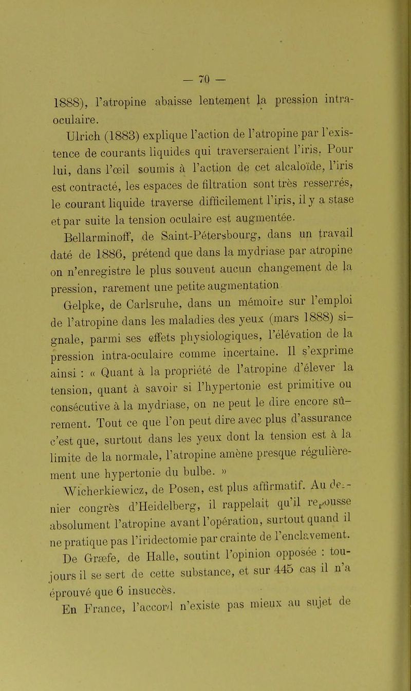 1888), l'atropine abaisse lentement la pression intra- oculaire. Ulrich (1883) explique l'action de l'atropine par l'exis- tence de courants liquides qui traverseraient l'iris. Pour lui, dans l'œil soumis à l'action de cet alcaloïde, l'iris est contracté, les espaces de filtration sont très resserrés, le courant liquide traverse difficilement l'iris, il y a stase et par suite la tension oculaire est augmentée. Bellarminoff, de Saint-Pétersbourg, dans un travail daté de 1886, prétend que dans la mydriase par atropine on n'enregistre le plus souvent aucun changement de la pression, rarement une petite augmentation Gelpke, de Carlsruhe, dans un mémoire sur l'emploi de l'atropine dans les maladies des yeux (mars 1888) si- gnale, parmi ses effets physiologiques, l'élévation de la pression intra-oculaire comme incertaine. 11 s'exprime ainsi : « Quant à la propriété de l'atropine d'élever la tension, quant à savoir si l'hypertonie est primitive ou consécutive à la mydriase, on ne peut le dire encore sû- rement. Tout ce que l'on peut dire avec plus d'assurance c'est que, surtout dans les yeux dont la tension est à la limite de la normale, l'atropine amène presque régulière- ment une hypertonie du bulbe. » Wicherkiewicz, de Posen, est plus affirmatif. Au der- nier congrès d'Heidelberg, il rappelait qu'il repousse absolument l'atropine avant l'opération, surtout quand il ne pratique pas l'iridectomie par crainte de l'enclavement. De Greffe, de Halle, soutint l'opinion opposée : tou- rs il se sert de cette substance, et sur 445 cas il n'a lour éprouvé que 6 insuccès. En France, l'accord n'existe pas mieux au sujet de