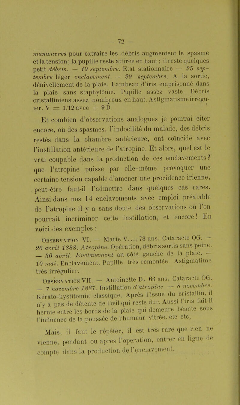 manœuvres pour extraire les débris augmentent le spasme et la tension; la pupille reste attirée en haut ; il reste quelques petit débris. — /9 septembre. Etat stationnaire — 25 sep- tembre léger e^iclavement. ■ - 29 septembre. A la sortie, dénivellement de la plaie. Lambeau d'iris emprisonné dans la plaie sans staphylôme. Pupille assez vaste. Débris cristalliniens assez nombreux en haut. Astigmatismeirrégu- ier. V = 1/12 avec + 9D. Et combien d'observations analogues je pourrai citer encore, où des spasmes, rindocilité du malade, des débris restés dans la chambre antérieure, ont coïncidé avec l'instillation antérieure de l'atropine. Et alors, quel est le vrai coupable dans la production de ces enclavements? que l'atropine puisse par elle-même provoquer une certaine tension capable d'amener une procidence irienne, peut-être faut-il l'admettre dans quelques cas rares. Ainsi dans nos 14 enclavements avec emploi préalable de l'atropine il y a sans doute des observations où l'on pourrait incriminer cette instillation, et encore! En voici des exemples : Observation VI. — Marie V...,- 73 ans. Cataracte OG. — 26 avril 1888. Atropine. Opération, débris sortis sans peine. — 30 avril. Enclavement au côté gauche de la plaie. — 10 mai. Enclavement. Pupille très remontée. Astigmatime très irrégulier. Observation VII. — Antoinette D. 66 ans. Cataracte OG. — 7 novembre 1887. Instillation d'atropine — 8 novembre. Kérato-kystitomie classique. Après l'issue du cristalhn, il n'y a pas de délenle de l'œil qui reste dur. Aussi 1 ins lait-il hernie entre les bords de la plaie qui demeure béante sous rinlluence de la poussée de l'humeur vitrée, etc etc, Mais, il faut le répéter, il est très rare que rien ne vienne, pendant ou après l'open.tion, entrer en ligne de compte dîuis la production de ronclavemcnt.