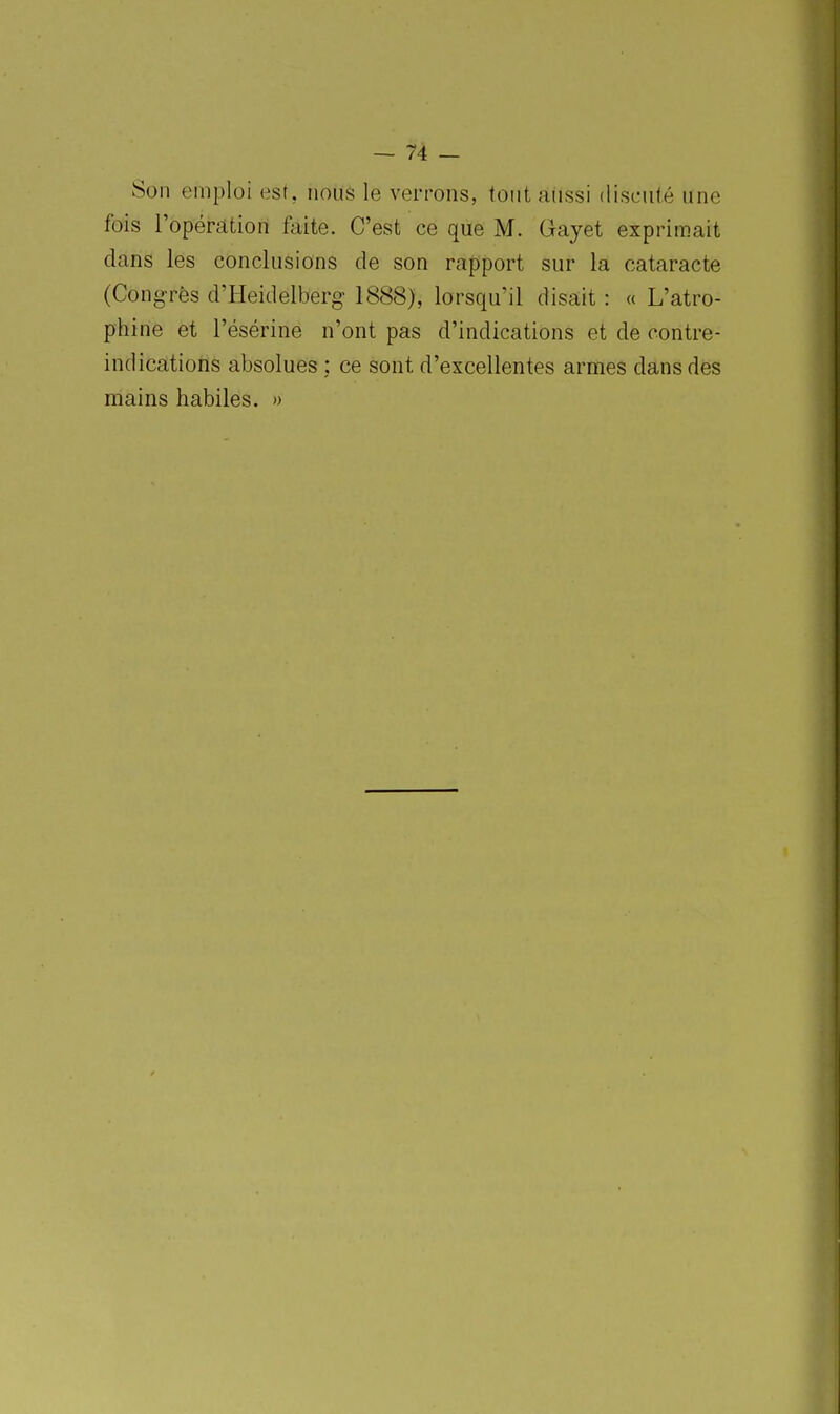 Son emploi ast, nous le verrons, tout aussi discuté une fois ropéràtion faite. C'est ce que M. Gayet exprimait dans les conclusions de son rapport sur la cataracte (Congrès d'Heidelberg- 1888), lorsqu'il disait : « L'atro- phine et l'ésérine n'ont pas d'indications et de contre- indications absolues : ce sont d'excellentes armes dans des mains habiles. »