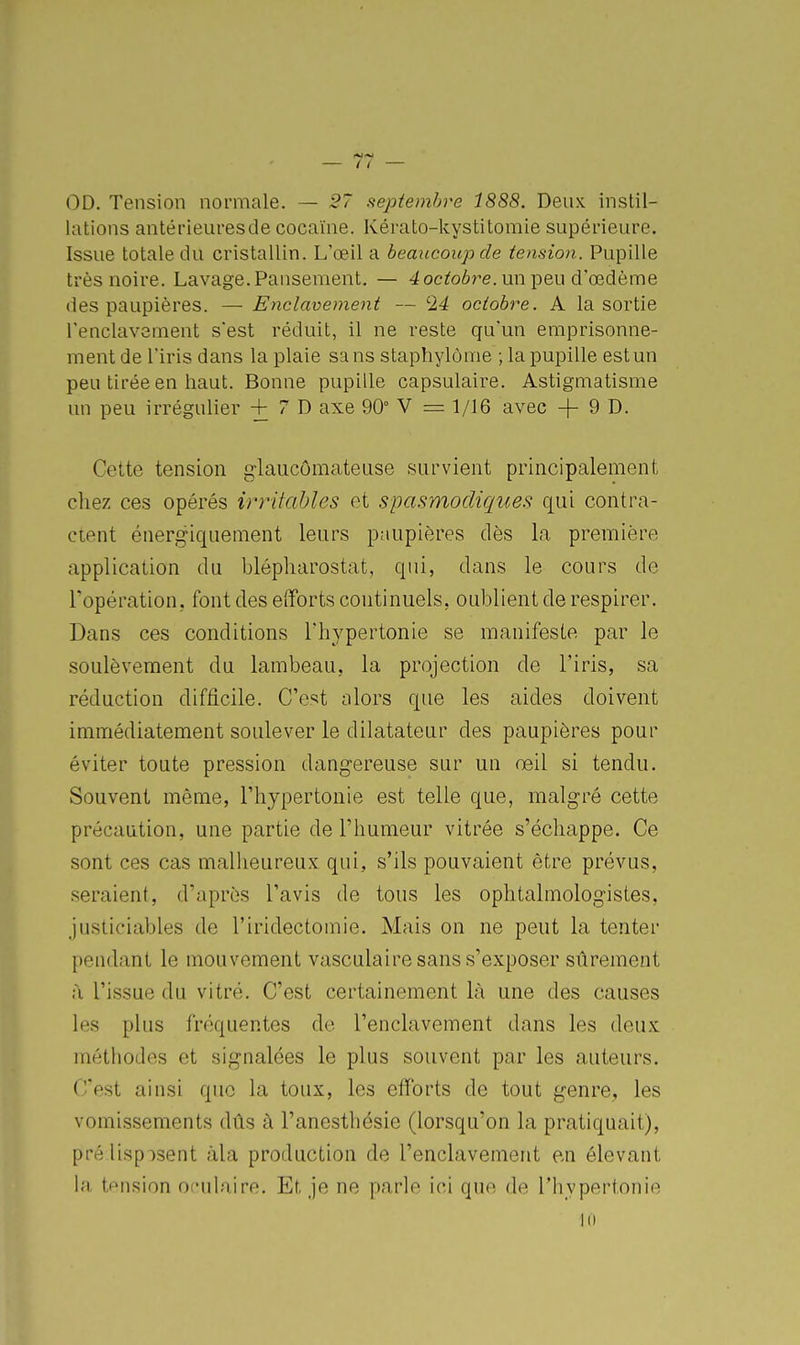 OD. Tension normale. — 27 sieptemhre 1888. Deux instil- lations antérieuresde cocaïne. Kérato-kystitomie supérieure. Issue totale du cristallin. L'œil a beaucoup de tension. Pupille très noire. Lavage. Pansement. — 4 oc^oô^^e. un peu d'œdème des paupières. — Enclavement — '24 octobre. A la sortie l'enclavement s'est réduit, il ne reste qu'un emprisonne- ment de l'iris dans la plaie sans staphylôme ; la pupille est un peu tirée en haut. Bonne pupille capsulaire. Astigmatisme un peu irrégulier + 7 D axe 90° V = 1/16 avec + 9 0. Cette tension glaucômateuse survient principalement chez ces opérés irritables et spasmodiques qui contra- ctent énergiquement leurs paupières dès la première application du blépharostat, qui, dans le cours de ropération, font des efforts continuels, oublient de respirer. Dans ces conditions Thypertonie se manifeste par le soulèvement du lambeau, la projection de l'iris, sa rédaction difficile. C'est alors que les aides doivent immédiatement soulever le dilatateur des paupières pour éviter toute pression dangereuse sur un œil si tendu. Souvent même, l'hypertonie est telle que, malgré cette précaution, une partie de l'humeur vitrée s'échappe. Ce sont ces cas malheureux qui, s'ils pouvaient être prévus, seraient, d'après l'avis de tous les ophtalmologistes, justiciables de l'iridectomie. Mais on ne peut la tenter pendant le mouvement vasculaire sans s'exposer sûrement à l'issue du vitré. C'est certainement là une des causes les plus fréquentes de l'enclavement dans les deux; méthodes et signalées le plus souvent par les auteurs. C'est ainsi que la toux, les efforts de tout genre, les vomi.ssements dûs à l'anesthésie (lorsqu'on la pratiquait), pré lispisent àla production de l'enclavement en élevant la tension oculaire. Et. je ne parle ici que de l'hypertonie Kl