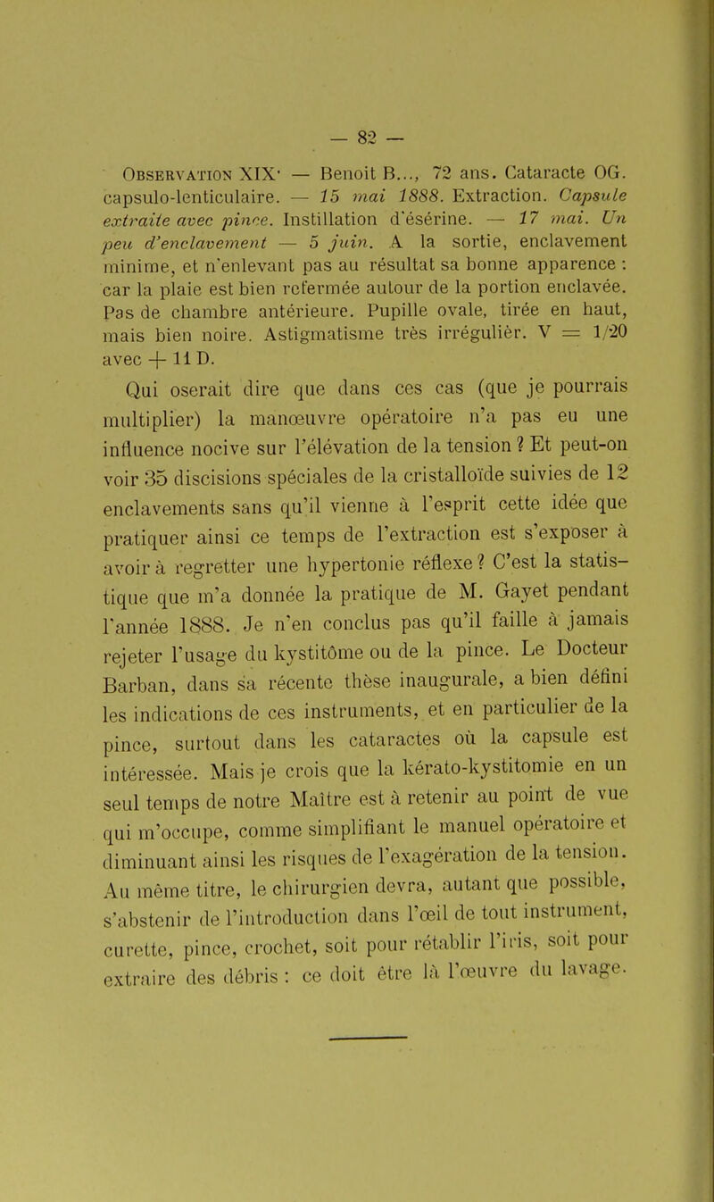 Observation XIX' — Benoit B..., 72 ans. Cataracte OG. capsulo-lenticulaire. — 15 mai 1888. Extraction. Capsule extraite avec pince. Instillation d'ésérine. — 17 -mai. Un peu d'enclavement — 5 juin. A la sortie, enclavement minime, et n'enlevant pas au résultat sa bonne apparence : car la plaie est bien refermée autour de la portion enclavée. Pas de chambre antérieure. Pupille ovale, tirée en haut, mais bien noire. Astigmatisme très irrégulièr. V = 1/-20 avec 4 li D. Qui oserait dire que dans ces cas (que je pourrais multiplier) la manœuvre opératoire n'a pas eu une influence nocive sur l'élévation de la tension ? Et peut-on voir 35 discisions spéciales de la cristalloïde suivies de 12 enclavements sans qu'il vienne à l'es^prit cette idée que pratiquer ainsi ce temps de l'extraction est s'exposer à avoir à regretter une hypertonie réflexe ? C'est la statis- tique que m'a donnée la pratique de M. Gayet pendant l'année 1888. Je n'en conclus pas qu'il faille à jamais rejeter l'usage du kystitôme ou de la pince. Le Docteur Barban, dans sa récente thèse inaugurale, a bien défini les indications de ces instruments, et en particulier de la pince, surtout dans les cataractes où la capsule est intéressée. Mais je crois que la kérato-kystitomie en un seul temps de notre Maître est à retenir au point de vue qui m'occupe, comme simplifiant le manuel opératoire et diminuant ainsi les risques de l'exagération de la tension. Au même titre, le chirurgien devra, autant que possible, s'abstenir de l'introduction dans l'œil de tout instrument, curette, pince, crochet, soit pour rétablir l'iris, soit pour extraire des débris : ce doit être là l'œuvre du lavage.