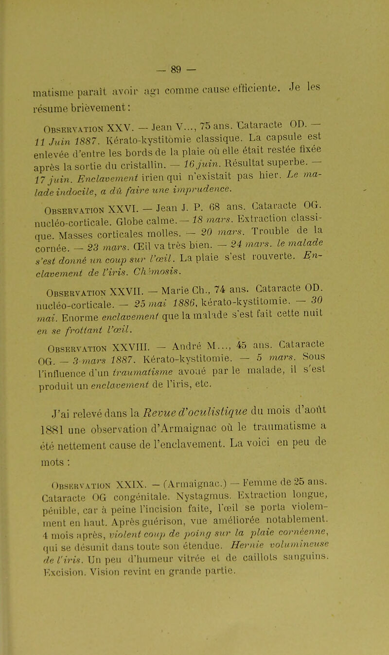 matisme paraît avoir agi comme cause efficiente. Je les résume brièvement : Obseuvation XXV. - Jean V..., 75 ans. •Cataracte OD. — 11 Juin 1887. Kéralo-kystitomie classique. La capsule est enlevée d'entre les bords de la plaie où elle était restée fixée après la sortie du cristallin. — 16 juin. Résultat superbe. — 17 juin. Enclavement nien qui n'existait pas hier. Le ma- lade indocile, a dû faire icne imprudence. Observation XXVI. - Jean J. P. 68 ans. Cataracte OG. nucléo-corticale. Globe calme. - mars. Extraction classi- que. Masses corticales molles. - 20 mars. Trouble de la cornée. - 23 mars. Œil va très bien. - 24 mars, le malade s'est donné un coup sur l'œil. hSiV^à^Q s'est rouverte. En- clavement de l'iris. Ch hnosis. Observation XXVII. - Marie Ch., 74 ans. Cataracte OD. uQcléo-corticale. - 25 mai 1886, kérato-kystitomie. - 30 mai. Enorme enclavement que la malade s'est fait cette nuit en se frottant l'œil. Observation XXVIII. - André M..., 45 ans. Cataracte OG. — 3 mars 1887. Kérato-kystitomie. — 5 mars. Sous l'influence d'un traumatisme avoué par le malade, il s'est produit un enclavement de l'iris, etc. J'ai relevé dans la Revue d'oculistique du mois d'août IScSl une observation d'Armaignac où le traumatisme a été nettement cause de l'enclavement. La voici en peu de mots : Obskrvation XXIX. - fArmaignac.) — Femme de 25 ans. Cataracte OG congénitale. Nystagmus. Extraction longue, pénible, car à peine l'incision faite, l'œil se porta violem- ment en liant. Après guérison, vue améliorée notablement. 4 mois après, violent coup de poing sur la plaie cornéenne, qui se désunit dans toute son étendue. He7-nie volumineuse f/e/'îWs. Un peu d'humeur vitrée et de caillots sanguins. Excision. Vision revint en grande partie.