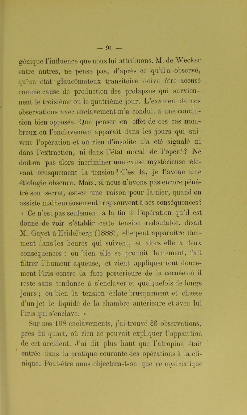 géniqiie l'influence que nous lui attribuons. M. de Wecker entre autres, ne pense pas, d'après ce qu'il a observé, qu'un état g-laucômateux transitoire doive être accusé comme cause de production des prolapsus qui survien- nent le troisième ou le quatrième jour. L'examen de nos observations avec enclavement m'a conduit à une conclu- sion bien opposée. Que penser en effet de ces cas nom- breux où l'enclavement apparaît dans les jours qui sui- vent l'opération et où rien d'insolite n'a été signalé ni dans l'extraction, ni dans l'état moral de l'opéré ? Ne doit-on pas a;lors incriminer une cause mystérieuse éle- vant brusquement la tension? C'est là, je l'avoue une étiologie obscure. Mais, si nous n'avons pas encore péné- tré son secret^ est-ce une raison pour la nier, quand on assiste malheureusement trop souvent à ses conséquences? « Ce n'est pas seulement à la fin de l'opération qu'il est donné de voir s'établir cette tension redoutable, disait M. Gayet àHeidelberg (1888), elle peut apparaître faci- ment dans les heures qui suivent, et alors elle a deux conséquences : ou bien elle se produit lentement, fait filtrer l'humeur aqueuse, et vient appliquer tout douce- ment l'iris contre la face postérieure de Ja cornée où il reste sans tendance à s'enclaver et quelquefois de longs jours ; ou bien la tension éclate brusquement et chasse d'un jet le liquide de la chambre antérieure et avec lui l'iris qui s'enclave. » Sur nos 108 enclavements, j'ai trouvé 26 observations, près du quart, où rien ne pouvait expliquer l'apparition de cet accident. J'ai dit plus haut que l'atropine était entrée dans la pratique courante des opérations à la cli- nique. Peut-être nous objectera-t-on que ce mydriatique