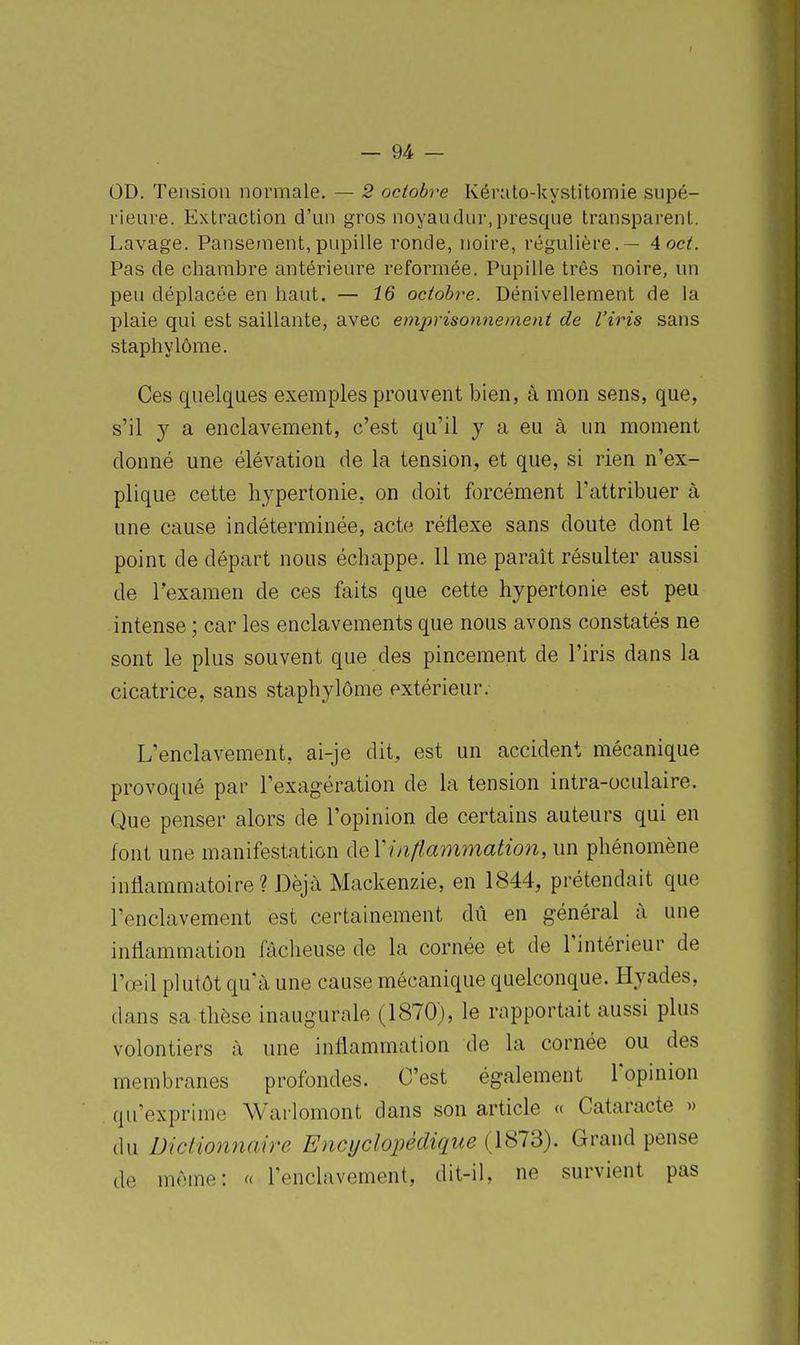 OD. Tension normale. — 2 octobre Kéralo-kystitomie supé- rieure. Extraction d'un gros noyaudur,presque transparent. Lavage. Pansement, pupille ronde, noire, régulière. — 4 cet. Pas de chambre antérieure reformée. Pupille très noire, un peu déplacée en haut. — 16 octobi^e. Dénivellement de la plaie qui est saillante, avec emprisonnement de l'iris sans staphylôme. Ces quelques exemples prouvent bien, à mon sens, que, s'il y a enclavement, c'est qu'il y a eu à un moment donné une élévation de la tension, et que, si rien n'ex- plique cette liypertonie, on doit forcément l'attribuer à une cause indéterminée, acte réflexe sans doute dont le point de départ nous échappe. 11 me paraît résulter aussi de l'examen de ces faits que cette hypertonie est peu intense ; car les enclavements que nous avons constatés ne sont le plus souvent que des pincement de l'iris dans la cicatrice, sans staphylôme extérieur. L'enclavement, ai-je dit, est un accident mécanique provoqué par l'exagération de la tension intra-oculaire. Que penser alors de l'opinion de certains auteurs qui en font une manifestation ([eVinflammation, un phénomène inflammatoire? Déjà Mackenzie, en 1844, prétendait que l'enclavement est certainement dû en général à une inflammation fâcheuse de la cornée et de l'intérieur de l'œil plutôt qu'à une cause mécanique quelconque. Hyades, dans sa thèse inaugurale (1870), le rapportait aussi plus volontiers à une inflammation de la cornée ou des membranes profondes. C'est également l'opinion qu'exprime Warlomont dans son article « Cataracte » du Dictionnaire Encyclopédique (1873). Grand pense de même: c< l'enclavement, dit-il, ne survient pas