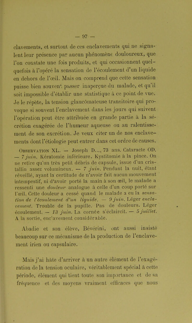 clavements, et surtout de ces enclavements qui ne signa- lent leur présence par aucun phénomène douloureux, que l'on constate une fois produits, et qui occasionnent quel- quefois à l'opéré la sensation de l'écoulement d'un liquide en dehors de l'œil. Mais on comprend que cette sensation puisse bien souvent passer inaperçue du malade, et qu'il soit impossible d'établir une statistique a ce point de vue. Je le répète, la tension glaucômateuse transitoire qui pro- voque si souvent l'enclavement dans les jours qui suivent l'opération peut être attribuée en grande partie à la sé- crétion exagérée de l'humeur aqueuse ou au ralentisse- ment de son excrétion. Je veux citer un de nos enclave- ments dontl'étiologie peut entrer dans cet ordre de causes. Observation XL. — Joseph D..., 73 ans. Cataracte OD. — 7 juin. Kératomie hiférieure. Kystitomie à la pince. On ne retire qu'un très petit débris de capsule, issue d'un cris- tallin assez volumineux. — 7 jidn. Pendant la nuit, étant réveillé, ayant la certitude de n'avoir fait aucun mouvement intempestif, ni d'avoir porté la main à son œil, le malade a ressenti une douleur analogue à celle d'un coup porté sur l'œil. Cette douleur a cessé quand le malade a eu la sensa- tion de récoulement d'un liquide. — 9 juin, hég^v encla- vement. Trouble de la pupille. Pas de douleurs. Léger écoulement. — 13 juin. La cornée s'éclaircit. — 5 juillet. A la sortie, enc'avement considérable. Abadie et son élève, Bévérini, ont aussi insisté beaucoup sur ce mécanisme de la production de l'enclave- ment irien ou capsulaire. Mais j'ai hâte d'arriver à un autre élément de l'exagé- ration de la tension oculaire, véritablement spécial à cette période, élément qui lient toute son importance et de sa fréijuence et des moyens vraiment efficaces que nous