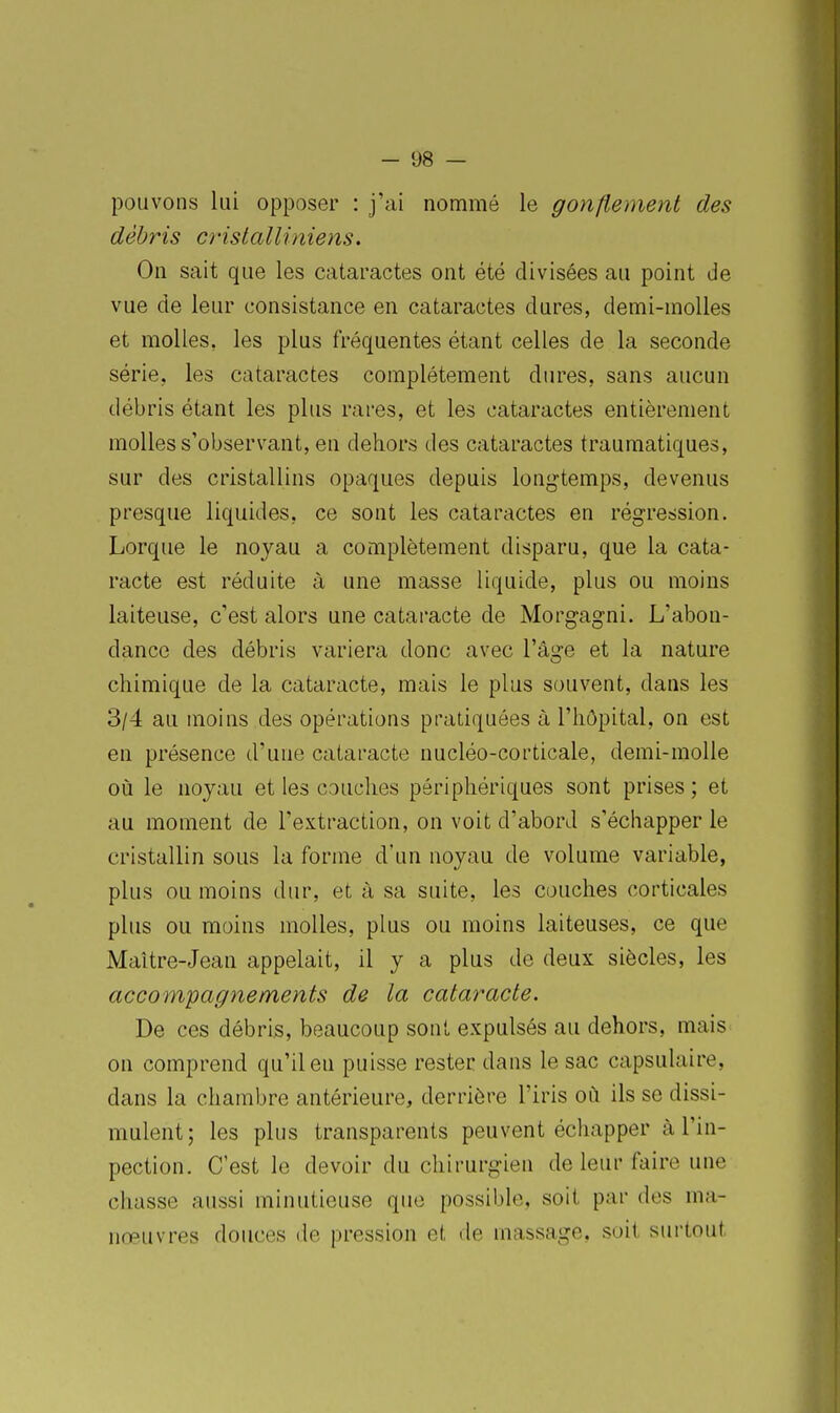 pouvons lui opposer : j'ai nommé le gonflement des débris crisialliniens. On sait que les cataractes ont été divisées au point de vue de leur consistance en cataractes dures, demi-molles et molles, les plus fréquentes étant celles de la seconde série, les cataractes complètement dures, sans aucun débris étant les plus rares, et les cataractes entièrement molles s'observant, en dehors des cataractes traumatiques, sur des cristallins opaques depuis longtemps, devenus presque liquides, ce sont les cataractes en régression. Lorque le noyau a complètement disparu, que la cata- racte est réduite à une masse liquide, plus ou moins laiteuse, c'est alors une cataracte de Morgagni. L'abon- dance des débris variera donc avec l'âge et la nature chimique de la cataracte, mais le plus souvent, dans les 3/4 au moins des opérations pratiquées à l'hôpital, on est en présence d'une cataracte nucléo-corticale, demi-molle où le noyau et les couches périphériques sont prises; et au moment de l'extraction, on voit d'abord s'échapper le cristallin sous la forme d'un noyau de volume variable, plus ou moins dur, et à sa suite, les couches corticales plus ou moins molles, plus ou moins laiteuses, ce que Maître-Jean appelait, il y a plus de deux siècles, les accompagnements de la cataracte. De ces débris, beaucoup sont expulsés au dehors, mais on comprend qu'il en puisse rester dans le sac capsulaire, dans la chambre antérieure, derrière l'iris où ils se dissi- mulent ; les plus transparents peuvent échapper à l'in- pection. C'est le devoir du chirurgien de leur faire une chasse aussi minutieuse que possible, soit par des ma- nœuvres douces de pression el, de massage, soit surtout