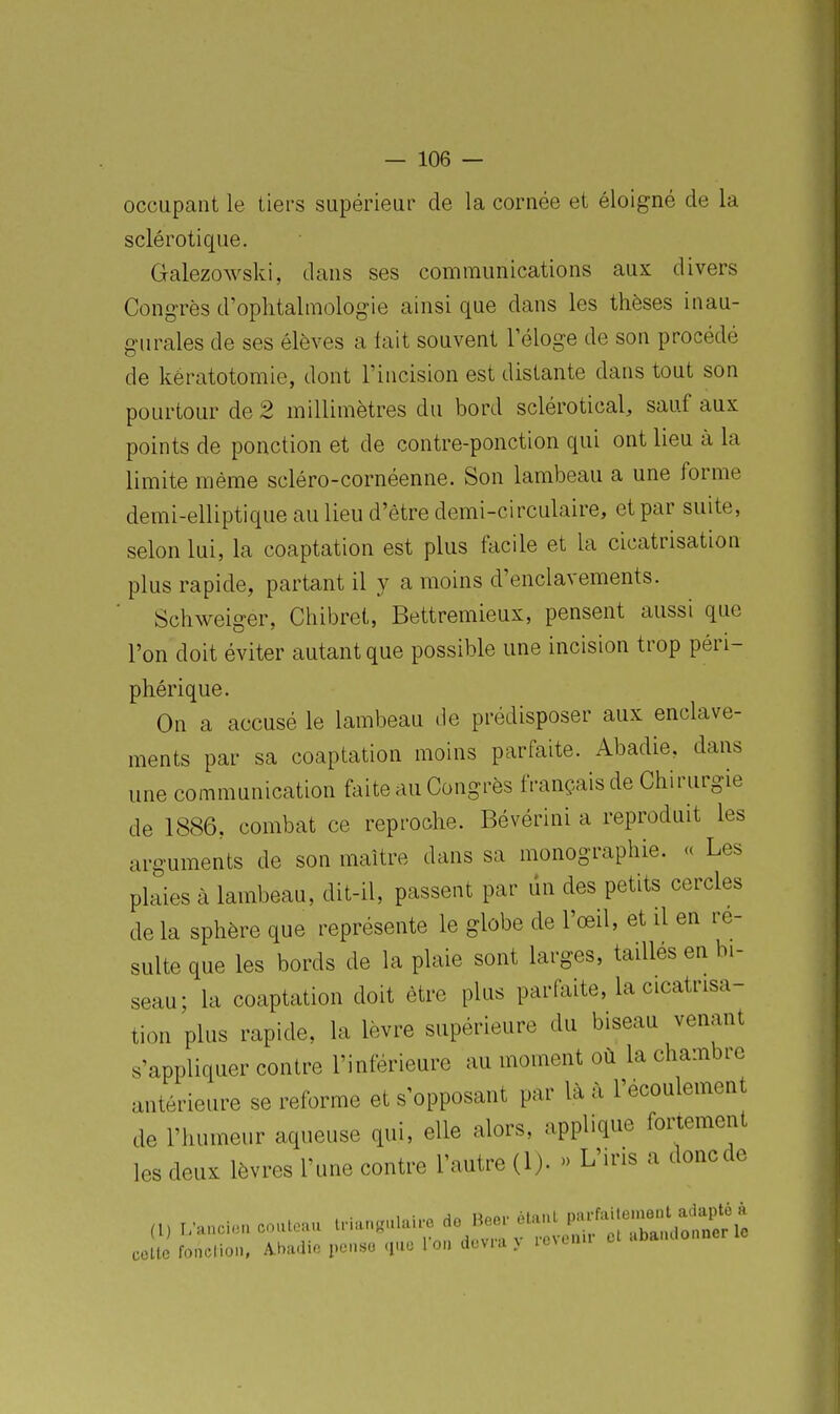 occupant le tiers supérieur de la cornée et éloigné de la sclérotique. Galezowski, dans ses communications aux divers Congrès d'ophtalmologie ainsi que dans les thèses inau- gurales de ses élèves a tait souvent Téloge de son procédé de kératotomie, dont l'incision est distante dans tout son pourtour de 2 millimètres du bord sclérotical, sauf aux points de ponction et de contre-ponction qui ont lieu à la limite même scléro-cornéenne. Son lambeau a une forme demi-elliptique au lieu d'être demi-circulaire, et par suite, selon lui, la coaptation est plus facile et la cicatrisation plus rapide, partant il y a moins d'enclavements. Schweiger, Chibret, Bettremieux, pensent aussi que l'on doit éviter autant que possible une incision trop péri- phérique. On a accusé le lambeau de prédisposer aux enclave- ments par sa coaptation moins parfaite. Abadie, dans une communication faite au Congrès français de Chirurgie de 1886, combat ce reproche. Bévérini a reproduit les arguments de son maître dans sa monographie. « Les plaies à lambeau, dit-il, passent par dn des petits cercles de la sphère que représente le globe de l'œil, et il en re- suite que les bords de la plaie sont larges, taillés en bi- seau; la coaptation doit être plus parfaite, la cicatrisa- tion plus rapide, la lèvre supérieure du biseau venant s'appliquer contre l'inférieure au moment où la chambre antérieure se reforme et s'opposant par là à l'écoulement de l'humeur aqueuse qui, elle alors, applique fortement les deux lèvres l'une contre l'autre (1). » L'iris a doncde colle fonclion, Ahadic penso que l ou dcvKi v ie\cnii