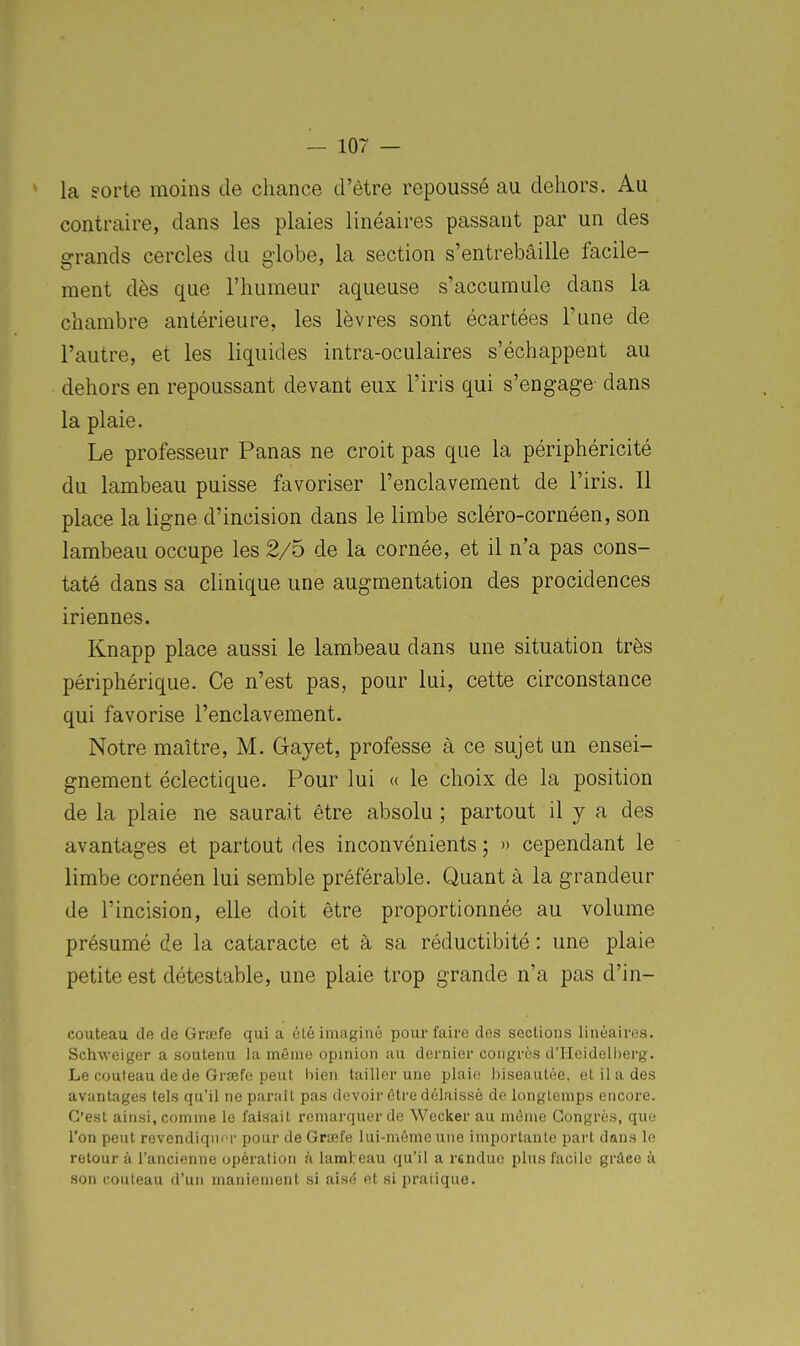 ' la sorte moins de chance d'être repoussé au dehors. Au contraire, dans les plaies linéaires passant par un des grands cercles du globe, la section s'entrebâille facile- ment dès que l'humeur aqueuse s'accumule dans la chambre antérieure, les lèvres sont écartées l'une de l'autre, et les liquides intra-oculaires s'échappent au dehors en repoussant devant eux l'iris qui s'engage dans la plaie. Le professeur Panas ne croit pas que la périphéricité du lambeau puisse favoriser l'enclavement de l'iris. Il place la ligne d'incision dans le limbe scléro-cornéen, son lambeau occupe les 2/5 de la cornée, et il n'a pas cons- taté dans sa clinique une augmentation des procidences iriennes. Knapp place aussi le lambeau dans une situation très périphérique. Ce n'est pas, pour lui, cette circonstance qui favorise l'enclavement. Notre maître, M. Gayet, professe à ce sujet un ensei- gnement éclectique. Pour lui « le choix de la position de la plaie ne saurait être absolu ; partout il y a des avantages et partout des inconvénients ; » cependant le limbe cornéen lui semble préférable. Quant à la grandeur de l'incision, elle doit être proportionnée au volume présumé de la cataracte et à sa réductibité : une plaie petite est détestable, une plaie trop grande n'a pas d'in- couteau de de Grœfe qui a été imaginé pour faire des sections linéaires. Schweiger a soutenu la même opinion au dernier congrès d'Heidelherg. Le couteau de de Grrefe peut bien tailler une plaie biseautée, et il a des avantages tels qu'il ne pai-aîl pas devoir être délaissé de longtemps encore. C'est ainsi, comme le faisait remarquer de Wecker au môme Congrès, que l'on peut revendiquer pour de Grcefe lui-même une importante part dans le retour à rancienne opération à laral:eau qu'il a rtndue plus facile grâee à son couteau d'un maniement si aisé et si pratique.