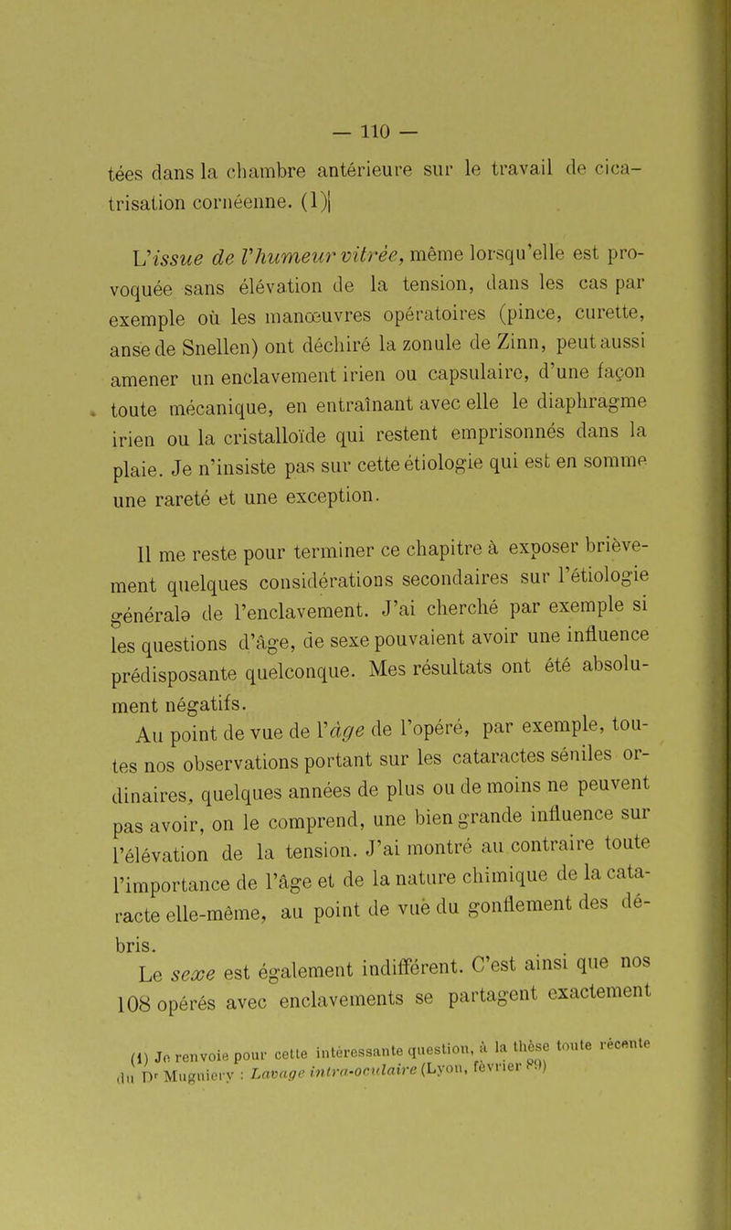 tées dans la chambre antérieure sur le travail de cica- trisation cornéenne. (1)1 Vissue de Vhumeu7^ vitrée, même lorsqu'elle est pro- voquée sans élévation de la tension, dans les cas par exemple où les manœuvres opératoires (pince, curette, anse de Snellen) ont déchiré la zonule de Zinn, peut aussi amener un enclavement irien ou capsulaire, d'une façon toute mécanique, en entraînant avec elle le diaphragme irien ou la cristalloïde qui restent emprisonnés dans la plaie. Je n'insiste pas sur cette étiologie qui est en somme une rareté et une exception. Il me reste pour terminer ce chapitre à exposer briève- ment quelques considérations secondaires sur l'étiologie générale de l'enclavement. J'ai cherché par exemple si les questions d'âge, de sexe pouvaient avoir une influence prédisposante quelconque. Mes résultats ont été absolu- ment négatifs. Au point de vue de Vàge de l'opéré, par exemple, tou- tes nos observations portant sur les cataractes séniles or- dinaires, quelques années de plus ou de moins ne peuvent pas avoir, on le comprend, une bien grande influence sur l'élévation de la tension. J'ai montré au contraire toute l'importance de l'âge et de la nature chimique de la cata- racte elle-même, au point de vue du gonflement des dé- bris. Le secoe est également indiiférent. C'est ainsi que nos 108 opérés avec enclavements se partagent exactement (1) Jo renvoie pour cetle intéressante question à la thèse toute récente ,lu Y)' Mugniery : Lavage mira-oculaire (Lyon, février P.))