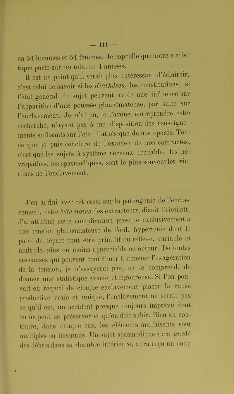 en 54 hommes et 54 femmes. Je rappelle que notre statis tique porte sur un total de 4 années. Il est un point qu'il serait plus intéressant d'éclaircir, c'est celui de savoir si les diathèses, les constitutions, si l'état général du sujet peuvent avoir une influence sur l'apparition d'une poussée glaucômateuse, par suite sur l'enclavement. Je n'ai pu, je l'avoue, entreprendre cette recherche, n'ayant pas à ma disposition des renseigne- ments suffisants sur l'état diathésique de nos opérés. Tout ce que je puis conclure de l'examen de nos cataractes, c'est que les sujets à système nerveux irritable, les né- vropathes, les spasmodiques, sont le plus souvent les vie times de l'enclavement. J'en ai fini avec cet essai sur la pathogénie de l'encla- vement, cette hète noire des extracteurs, disait Critchett. J'ai attribué cette complication presque exclusivement à une tension glaucômateuse de l'œil, hypertonie dont le point de départ peut être primitif ou réflexe, variable et multiple, plus ou moins appréciable ou obscur. De toutes ces causes qui peuveni contribuer à amener l'exagération de la tension, je n'essayerai pas, on le comprend, de donner une statistique exacte et rigoureuse. Si l'on pou- vait en regard de chaque enclavement 'placer la cause productive vraie et unique, l'enclavement ne serait pas ce qu'il est. un accident presque toujours imprévu dont on ne peut se préserver et qu'on doit subir. Bien au con- traire, dans chaque cas, les éléments malfaisants sont multiples ou inconnus. Un sujet spasmodique aura gardé des débris dans sa chaml)re intérieure, aura reru un coup