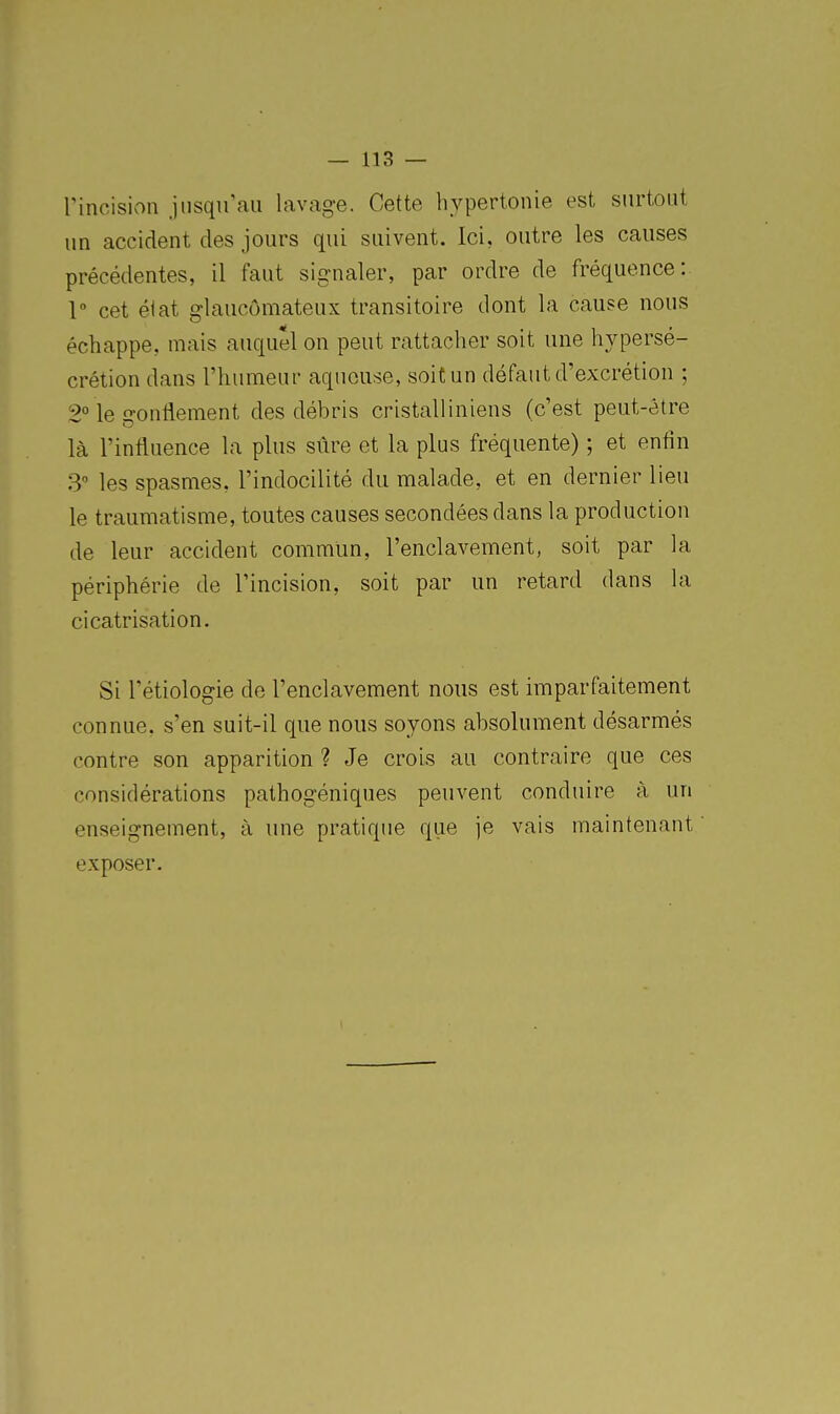 rincisioii jusqu'au lavage. Cette hypertonie est surtout un accident des jours qui suivent. Ici, outre les causes précédentes, il faut signaler, par ordre de fréquence: 1 cet élat glaucômateux transitoire dont la cause nous échappe, mais auquel on peut rattacher soit une hypersé- crétion dans l'humeur aqueuse, soit un défaut d'excrétion ; 2° le gonflement des débris cristalliniens (c'est peut-être là l'influence la plus sûre et la plus fréquente) ; et enfin 3 les spasmes, l'indocilité du malade, et en dernier lieu le traumatisme, toutes causes secondées dans la production de leur accident commun, l'enclavement, soit par la périphérie de l'incision, soit par un retard dans la cicatrisation. Si l'étiologie de l'enclavement nous est imparfaitement connue, s'en suit-il que nous soyons absolument désarmés contre son apparition ? Je crois au contraire que ces considérations pathogéniques peuvent conduire à un enseignement, à une pratique que je vais maintenant exposer.