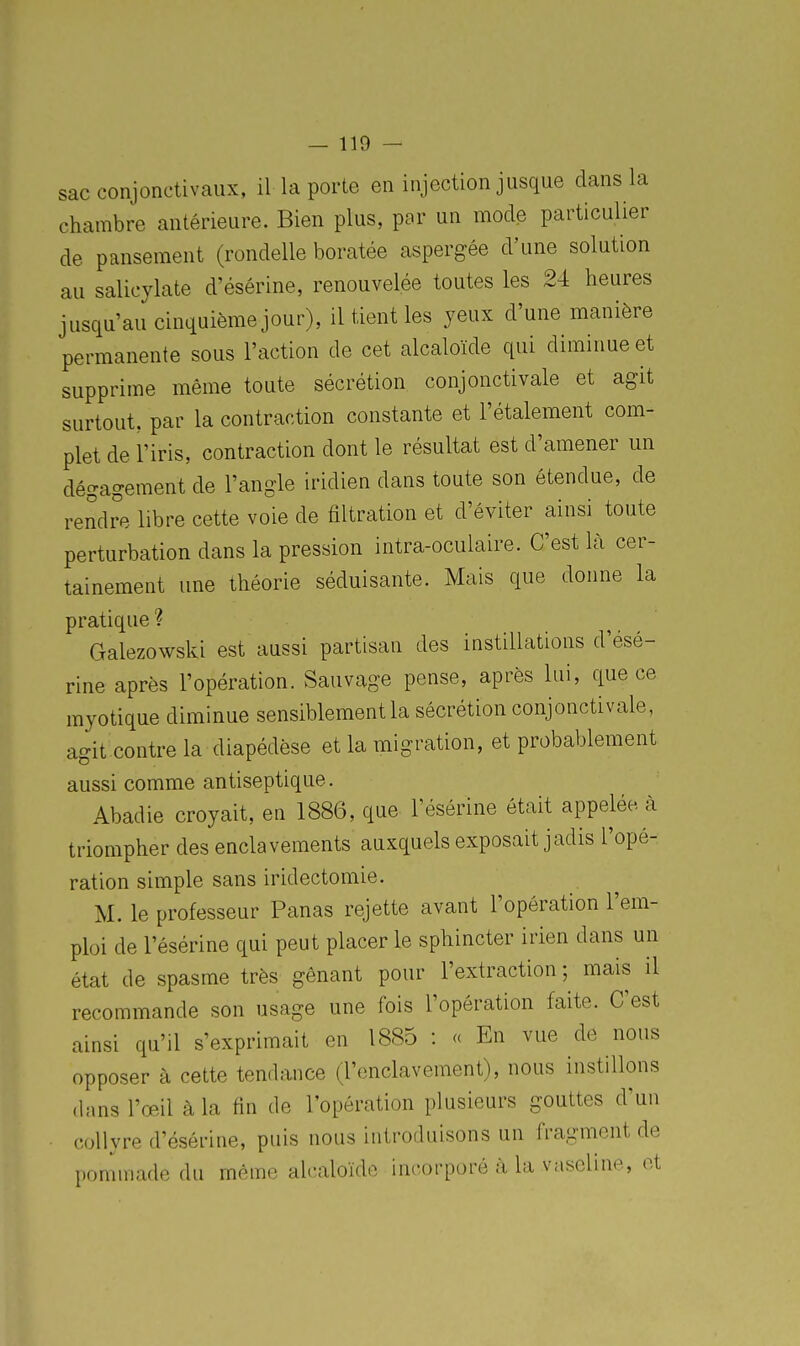 sac conjonctivaux, il la porte en injection jusque dans la chambre antérieure. Bien plus, par un mode particulier de pansement (rondelle boratée aspergée d'une solution au salicylate d'ésérine, renouvelée toutes les 24 heures jusqu'au cinquième jour), il tient les yeux d'une manière permanente sous l'action de cet alcaloïde qui diminue et supprime même toute sécrétion conjonctivale et agit surtout, par la contraction constante et l'étalement com- plet de l'iris, contraction dont le résultat est d'amener un dégagement de l'angle iridien dans toute son étendue, de rendre libre cette voie de filtration et d'éviter ainsi toute perturbation dans la pression intra-oculaire. C'est là cer- tainement une théorie séduisante. Mais que donne la pratique ? Galezowski est aussi partisan des instillations d'ésé- rine après l'opération. Sauvage pense, après lui, que ce myotique diminue sensiblement la sécrétion conjonctivale, agit contrela diapédèse et la migration, et probablement aussi comme antiseptique. Abadie croyait, en 1886, que l'ésérine était appelée à triompher des enclavements auxquels exposait jadis l'opé- ration simple sans iridectomie. M. le professeur Panas rejette avant l'opération l'em- ploi de l'ésérine qui peut placer le sphincter irien dans un état de spasme très gênant pour l'extraction ; mais il recommande son usage une fois l'opération faite. C'est ainsi qu'il s'exprimait en 1885 : « En vue de nous opposer à cette tendance (l'enclavement), nous instillons (hms l'œil à la fin de l'opération plusieurs gouttes d'un collyre d'ésérine, puis nous introduisons un fragment de pommade du même alcaloïde incorporé à la vaseline, et