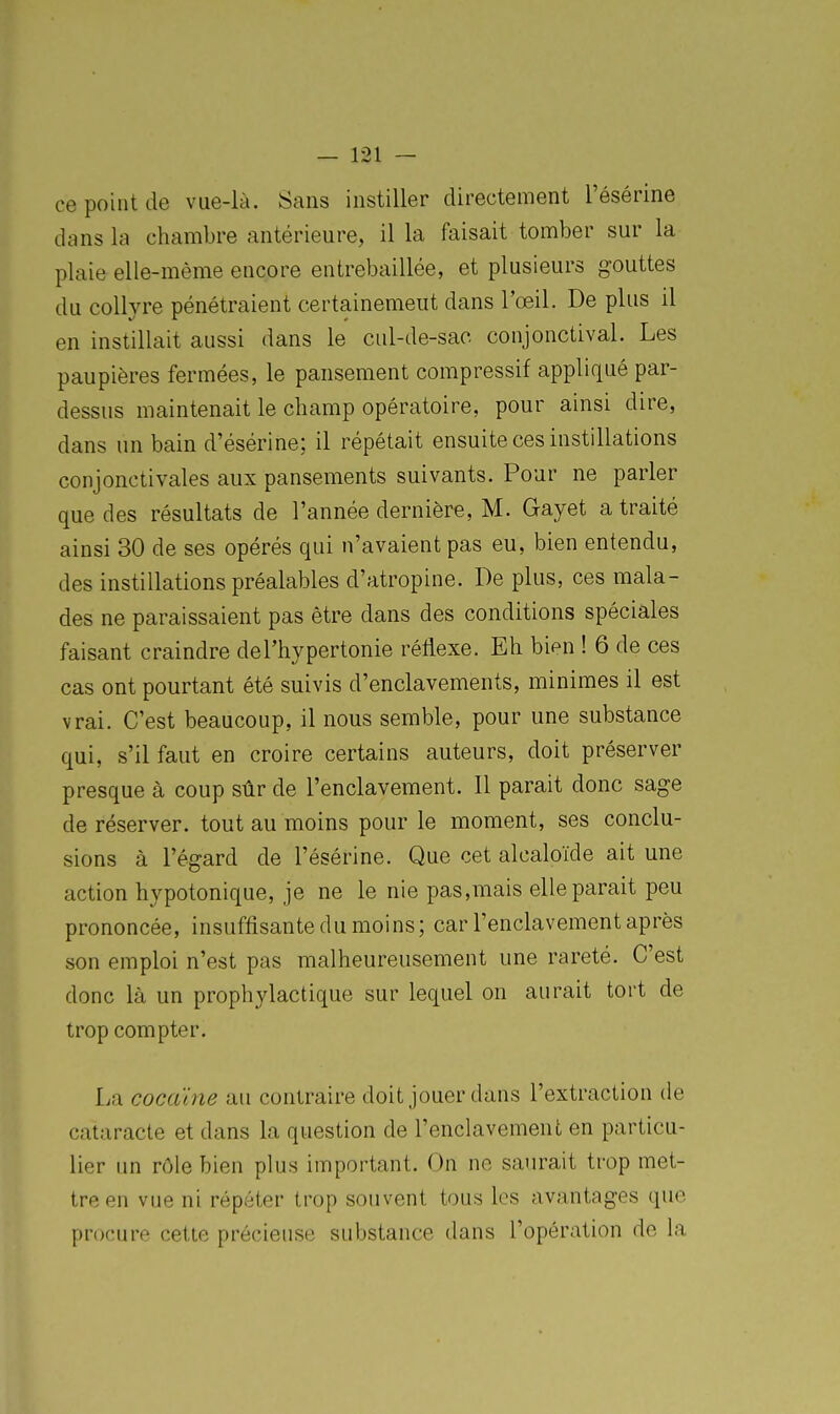 ce point de vue-là. Sans instiller directement Tésérine dans la chambre antérieure, il la faisait tomber sur la plaie elle-même encore entrebaillée, et plusieurs gouttes du collyre pénétraient certainement dans l'œil. De plus il en instillait aussi dans le cul-de-sac conjonctival. Les paupières fermées, le pansement compressif appliqué par- dessus maintenait le champ opératoire, pour ainsi dire, dans un bain d'ésérine; il répétait ensuite ces instillations conjonctivales aux pansements suivants. Pour ne parler que des résultats de l'année dernière, M. Gayet a traité ainsi 30 de ses opérés qui n'avaient pas eu, bien entendu, des instillations préalables d'atropine. De plus, ces mala- des ne paraissaient pas être dans des conditions spéciales faisant craindre del'hypertonie réflexe. Eh bi^n ! 6 de ces cas ont pourtant été suivis d'enclavements, minimes il est vrai. C'est beaucoup, il nous semble, pour une substance qui, s'il faut en croire certains auteurs, doit préserver presque à coup sûr de l'enclavement. Il parait donc sage de réserver, tout au moins pour le moment, ses conclu- sions à l'égard de l'ésérine. Que cet alcaloïde ait une action hypotonique, je ne le nie pas,mais elle parait peu prononcée, insuffisante du moins; car l'enclavement après son emploi n'est pas malheureusement une rareté. C'est donc là un prophylactique sur lequel on aurait tort de trop compter. La cocaïne au contraire doit jouer dans l'extraction de cataracte et dans la question de l'enclavement en particu- lier un rôle bien plus important. On ne saurait trop met- tre en vue ni répéter trop souvent tous les avantages que procure cette précieuse substance dans l'opération de la