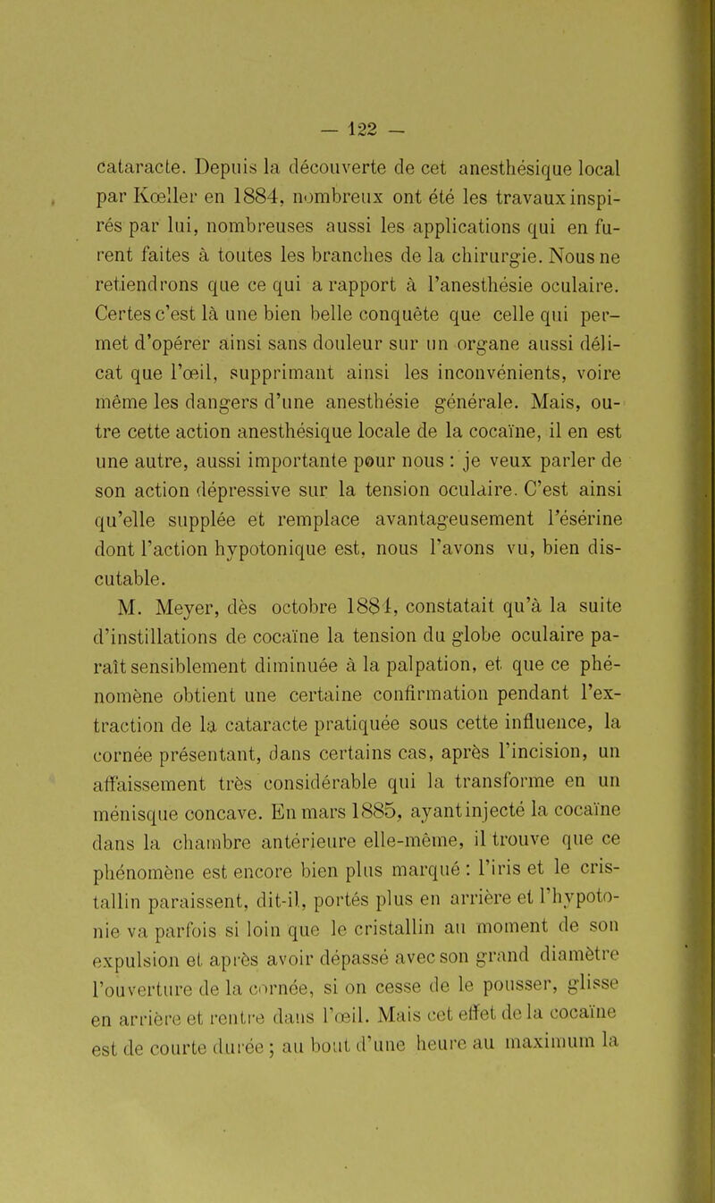 cataracte. Depuis la découverte de cet anesthésique local par Kœller en 1884, nombreux ont été les travaux inspi- rés par lui, nombreuses aussi les applications qui en fu- rent faites à toutes les branches de la chirurgie. Nous ne retiendrons que ce qui a rapport à l'anesthésie oculaire. Certes c'est là une bien belle conquête que celle qui per- met d'opérer ainsi sans douleur sur un organe aussi déli- cat que l'œil, supprimant ainsi les inconvénients, voire même les dangers d'une anesthésie générale. Mais, ou- tre cette action anesthésique locale de la cocaïne, il en est une autre, aussi importante pour nous : je veux parler de son action dépressive sur la tension oculaire. C'est ainsi qu'elle supplée et remplace avantageusement l'ésérine dont l'action hypotonique est, nous l'avons vu, bien dis- cutable. M. Meyer, dès octobre 1881, constatait qu'à la suite d'instillations de cocaïne la tension du globe oculaire pa- raît sensiblement diminuée à la palpation, et que ce phé- nomène obtient une certaine contîrmation pendant l'ex- traction de la cataracte pratiquée sous cette influence, la cornée présentant, dans certains cas, après l'incision, un affaissement très considérable qui la transforme en un ménisque concave. En mars 1885, ayantinjecté la cocaïne dans la chambre antérieure elle-même, il trouve que ce phénomène est encore bien plus marqué : l'iris et le cris- tallin paraissent, dit-il, portés plus en arrière et l'hypoto- nie va parfois si loin que le cristallin au moment de son expulsion et après avoir dépassé avec son grand diamètre l'ouverture de la cornée, si on cesse de le pousser, glisse en arrière et rentre dans l'œil. Mais cet elïet delà cocaïne est de courte durée ; au bout d'une heure au maximum la