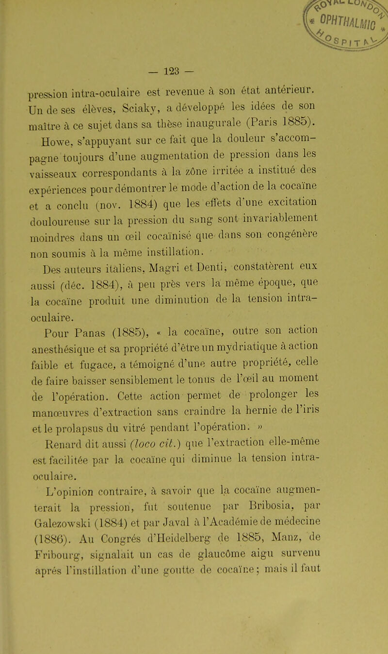 pression intra-oculaire est revenue à son état antérieur. Un de ses élèves, Sciaky, a développé les idées de son maître à ce sujet dans sa tliôse inaugurale (Paris 1885). Howe, s'appuyant sur ce fait que la douleur s'accom- pagne toujours d'une augmentation de pression dans les vaisseaux correspondants à la zône irritée a institué des expériences pour démontrer le mode d'action de la cocaïne et a conclu (nov. 1884) que les effets d'une excitation douloureuse sur la pression du sang sont invariablement moindres dans un œil cocaïnisé que dans son congénère non soumis à la même instillation. ■ Des auteurs italiens, Magri etDenti, constatèrent eux aussi (déc. 1884), à peu près vers la même époque, que la cocaïne produit une diminution de la tension intra- oculaire. Pour Panas (1885), « la cocaïne, outre son action anesthésique et sa propriété d'être un mydriatique à action faible et fugace, a témoigné d'une autre propriété, celle de faire baisser sensiblement le tonus de l'œil au moment de l'opération. Cette action permet de prolonger les manœuvres d'extraction sans craindre la hernie de l'iris et le prolapsus du vitré pendant l'opération. » Renard dit aussi (loco cit.) que l'extraction elle-même est facilitée par la cocaïne qui diminue la tension intra- oculaire. L'opinion contraire, à savoir que la cocaïne augmen- terait la pression, fut soutenue par Bribosia, par Galezowski (1884) et par Javal à l'Académie de médecine (1886). Au Congrès d'Heidelberg de 1885, Manz, de Fribourg, signalait un cas de glaucôme aigu survenu après l'instillation d'une goutte de cocaïne; mais il faut