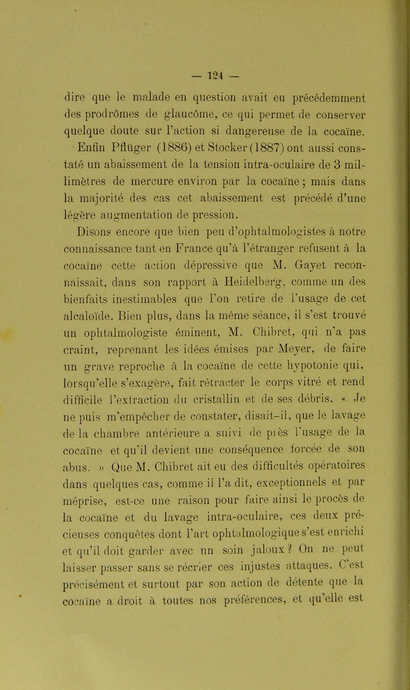 diro que le malade en question avait eu précédemment des prodrômes de glaucôme, ce qui permet de conserver quelque doute sur l'action si dangereuse de la cocaïne. Enfin Pfluger (1886) et Stocker (1887) ont aussi cons- taté un abaissement de la tension intra-oculaire de 3 mil- limètres de mercure environ par la cocaïne; mais dans la majorité des cas cet abaissement est précédé d'une légère augmentation de pression. Disons encore que bien peu d'ophtalmologistes à notre connaissance tant en France qu'à l'étranger refusent à la cocaïne cette action dépressive que M. Gajet recon- naissait, dans son rapport à Heidelberg, comme un des bienfaits inestimables que Ton retire de l'usage de cet alcaloïde. Bien plus, dans la même séance, il s'est trouvé un ophtalmologiste éminent, M. Chibret, qui n'a pas craint, reprenant les idées émises par Meyer, de faire un grave reproche à la cocaïne de cette hypotonie qui. lorsqu'elle s'exagère, fait rétracter le corps vitré et rend difficile l'extraction du cristallin et de ses débris. « Je ne puis m'empêcher de constater, disait-il, que le lavage delà chambre antérieure a suivi de piès Tusage de la cocaïne et qu'il devient une conséquence forcée de son abus. )) Que M. Chibret ait eu des difficultés opératoires dans quelques cas, comme il l'a dit, exceptionnels et par méprise, est-ce une raison pour faire ainsi le procès de la cocaïne et du lavage intra-oculaire, ces deux pré- cieuses conquêtes dont l'art opliùilmologique s'est enrichi et qu'il doit garder avec un soin jaloux? On ne peut laisser passer sans se récrier ces injustes attaques. C'est précisément et surtout par son action de détente que la cocaïne a droit à toutes nos préférences, et qu'elle est