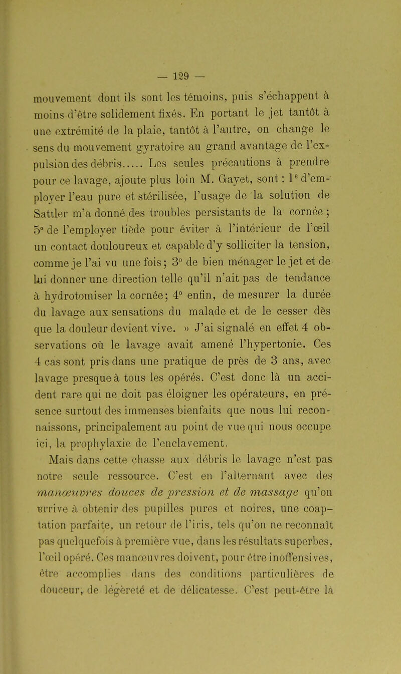 mouvement dont ils sont les témoins, puis s'échappent à moins d'être solidement fixés. En portant le jet tantôt à une extrémité de la plaie, tantôt à l'autre, on change le sens du mouvement gyratoire au grand avantage de l'ex- pulsion des débris Les seules précautions à prendre pour ce lavage, ajoute plus loin M. Gayet, sont : P d'em- ployer l'eau pure et stérilisée, l'usage de la solution de Satiler m'a donné des troubles persistants de la cornée ; 5° de l'employer tiède pour éviter à l'intérieur de l'œil un contact douloureux et capable d'y solliciter la tension, comme je l'ai vu une fois; 3'^ de bien ménager le jet et de Lui donner une direction telle qu'il n'ait pas de tendance à hydrotomiser la cornée; 4° enfin, de mesurer la durée du lavage aux sensations du malade et de le cesser dès que la douleur devient vive. » J'ai signalé en effet 4 ob- servations où le lavage avait amené l'hypertonie. Ces 4 cas sont pris dans une pratique de près de 3 ans, avec lavage presque à tous les opérés. C'est donc là un acci- dent rare qui ne doit pas éloigner les opérateurs, en pré- sence surtout des immenses bienfaits que nous lui recon- naissons, principalement au point de vue qui nous occupe ici, la prophylaxie de l'enclavement. Mais dans cette chasse aux débris le lavage n'est pas notre seule ressource. C'est en l'alternant avec des manœuvres douces de pression et de massage qu'on ■errive à obtenir des pupilles pures et noires, une coap- tation parfaite, un retour de l'iris, tels qu'on ne reconnaît pas quelquefois à première vue, dans les résultats superbes, Tœil opéré. Ces manœuvres doivent, pour être inoffensives, être accomplies dans des conditions particulières de douceur, de légèreté et de délicatesse. C'est peut-être là