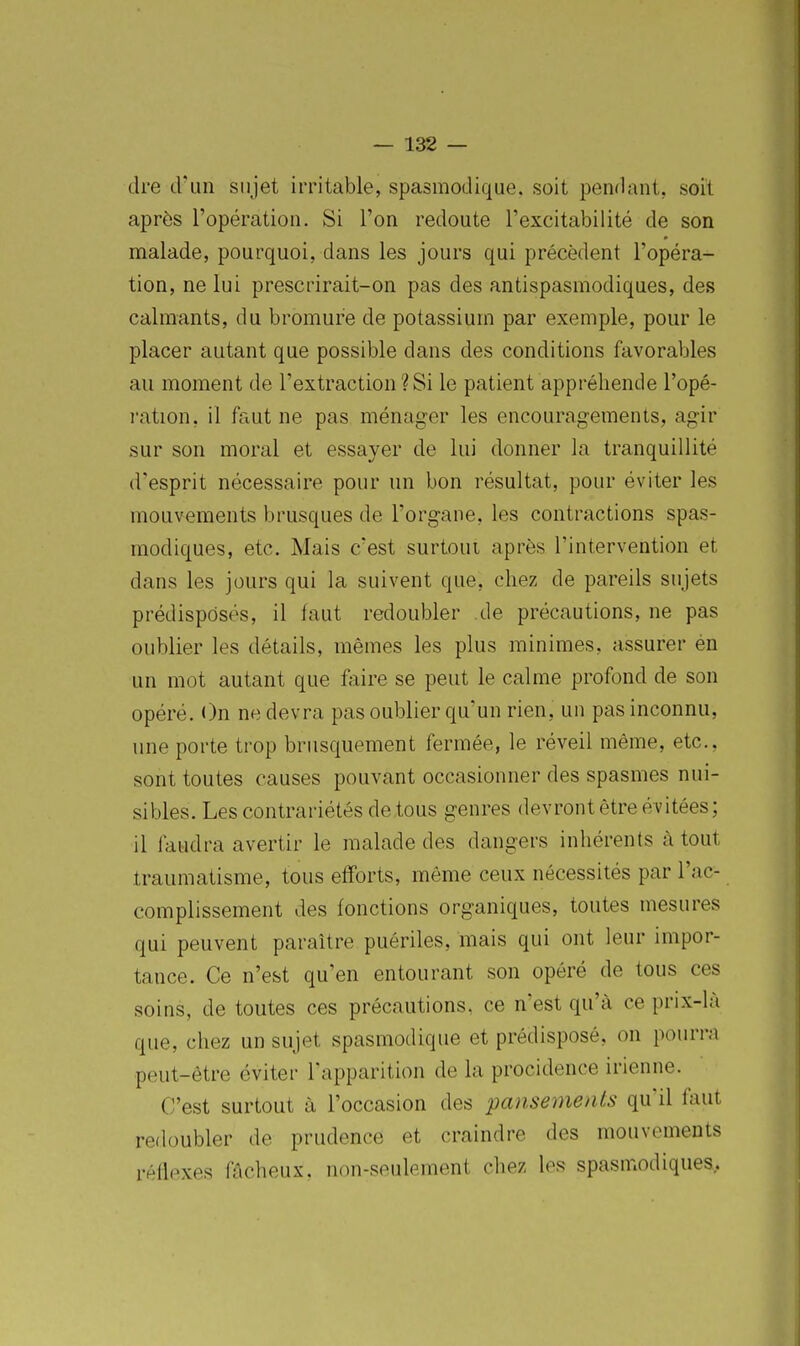 dre d'un sujet irritable, spasmodique. soit pendant, soit après l'opération. Si l'on redoute l'excitabilité de son malade, pourquoi, dans les jours qui précèdent l'opéra- tion, ne lui prescrirait-on pas des antispasmodiques, des calmants, du bromure de potassium par exemple, pour le placer autant que possible dans des conditions favorables au moment de l'extraction ? Si le patient appréhende l'opé- ration, il faut ne pas ménager les encouragements, agir sur son moral et essayer de lui donner la tranquillité d'esprit nécessaire pour un bon résultat, pour éviter les mouvements brusques de l'organe, les contractions spas- modiques, etc. Mais c'est surtout après l'intervention et dans les jours qui la suivent que, chez de pareils sujets prédisposés, il faut redoubler de précautions, ne pas oublier les détails, mêmes les plus minimes, assurer én un mot autant que faire se peut le calme profond de son opéré. On ne devra pas oublier qu'un rien, un pas inconnu, une porte trop brusquement fermée, le réveil même, etc., sont toutes causes pouvant occasionner des spasmes nui- sibles. Les contrariétés de tous genres devront être évitées; il faudra avertir le malade des dangers inhérents à tout traumatisme, tous efforts, même ceux nécessités par l'ac- complissement des fonctions organiques, toutes mesures qui peuvent paraître puériles, mais qui ont leur impor- tance. Ce n'est qu'en entourant son opéré de tous ces soins, de toutes ces précautions, ce n'est qu'à ce prix-là que, chez un sujet spasmodique et prédisposé, on pourra peut-être éviter l'apparition de la procidence irienne. C'est surtout à l'occasion des pansements qu'il faut redoubler de prudence et craindre des mouvements réfiexes fâcheux, non-seulement chez les spasmodiques.