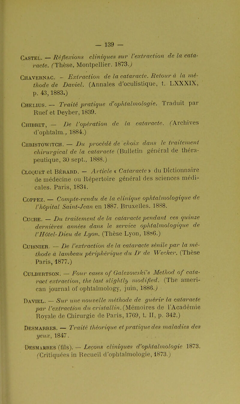 CaSTEL. — Réflexions cliniques sur l'extraction de la cata- racte. fThèse, Montpellier. 1873J CiiAVERNAC. - Extraction de la cataracte. Retour à la mé- thode de Daviel. (Annales d'oculistique, t. LXXXIX, p. 43,1883.) Chelius. — Traité pratique d'ophtalmologie. Traduit par Riief et Deyber, 1839. Chibret, — De l'opération de la cataracte, fArchives d op'htalm., 1884.) CURISTOWITCH. — JDu procédé de 'choix dans le traitement chirurgical de la cataracte (Bulletin général de théra- peutique, 30 sept., 1888.) Cloquet et BÉRARD. — Article « Caiaractey> du Dictionnaire de médecine ou Répertoire général des sciences médi- cales. Paris, 1834. CoPPEz. — Compie-7'endu de la clinique ophtalmologique de l'hôpital Saint-Jean en 1887. Bruxelles. 1888. CucHE. — Du traitement de la cataracte pendant ces quinze dernières années dans le service ophtalmologique de l'Hôtel-Dieu de Lyon. (Thèse Lyon, 18a6.) CuisNiER. — De l'extraction de la cataracte sénilepar la mé- thode à lambeau périphérique du, D' de Wecker. (Thèse Paris, 1877.) CULBERTSON. — FouT cases of Galezowski's Method of cata- ract extraction, the last sllghtly modified. (The ameri- can journal of ophtalmology, juin, 1886.j Daviel. — Sur une nouvelle méthode de guérir la cataracte par l'extraction du cristallin. (Mémoives de l'Académie Royale de Chirurgie de Paris, 1769, t. II, p. 342.) Desmarres. — Traité théorique et pratique des maladies des yeux, 1847. Desmarres (fils). — Leçons cliniques d'ophtalmologie 1873. rCritiquées in Recueil d'ophtalmologie, 1873.)