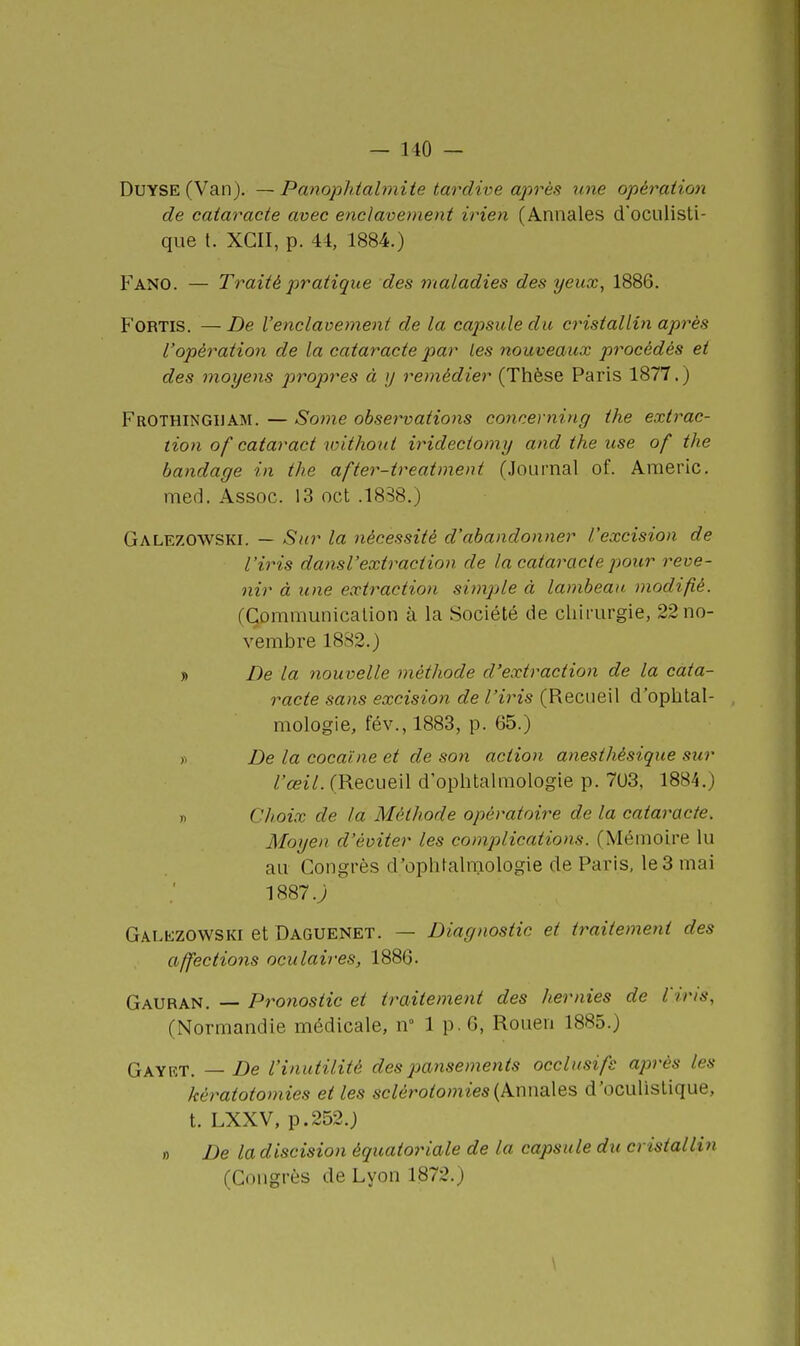 DuYSE (Van). — Panophtabnite tardive aprèfi une opération de cataracte avec enclavement irien (Annales d'ocLilisti- que t. XGII, p. 44, 1884.) Fano. — Traité pratique des maladies des yeux, 1886. FORTis. — De l'enclavement de la capsule du cristalliyi après l'opératio7i de la cataracte par les nouveaux procédés et des moyens jiropres à ij remédier (Thèse Paris 1877.) FroTHINGUAM. — Some obsei^vations concerning the extrac- tion of cataract without iridectomy and the use of the bandage in the after-treatment (Journal of. Americ. med. Assoc. 13 oct .1838.) Galezowski. — Sur la nécessité d'abandonner l'excision de l'iris dansVextraction de la cataracte pour reve- nir à une extraction simple à lambeau modifié. (Communication à la Société de chirurgie, 22 no- vembre 1882.) » De la nouvelle méthode d'extraction de la cata- racte sans excision de l'iris (Recueil d'ophtal- mologie, fév., 1883, p. 65.) >i De la cocaïne et de so7i action anesthésique sur L'œil. (Recueil d'ophtah-nologie p. 7U3, 1884.) n Choix de la Méthode opératoire de la cataracte. Moyen d'éviter les complications. (Mémoire lu au Congrès d'ophtalmologie de Paris, le 3 mai 1887.; Galezowski et Daguenet. — Diagnostic et traitement des affections oculaires, 1886. Gauran. — Pronostic et traitement des hernies de l'iris, (Normandie médicale, n 1 p. 6, Rouen 1885.) Gayrt. — De l'inutilité des pansements occlusifs après les kératotomies et les sclérotomies{km-ïSiX&s, d'oculistique, t. LXXV, p.252.) » De la discision équatoriale de la capsule du cristallin (Congrès de Lyon 1872.)