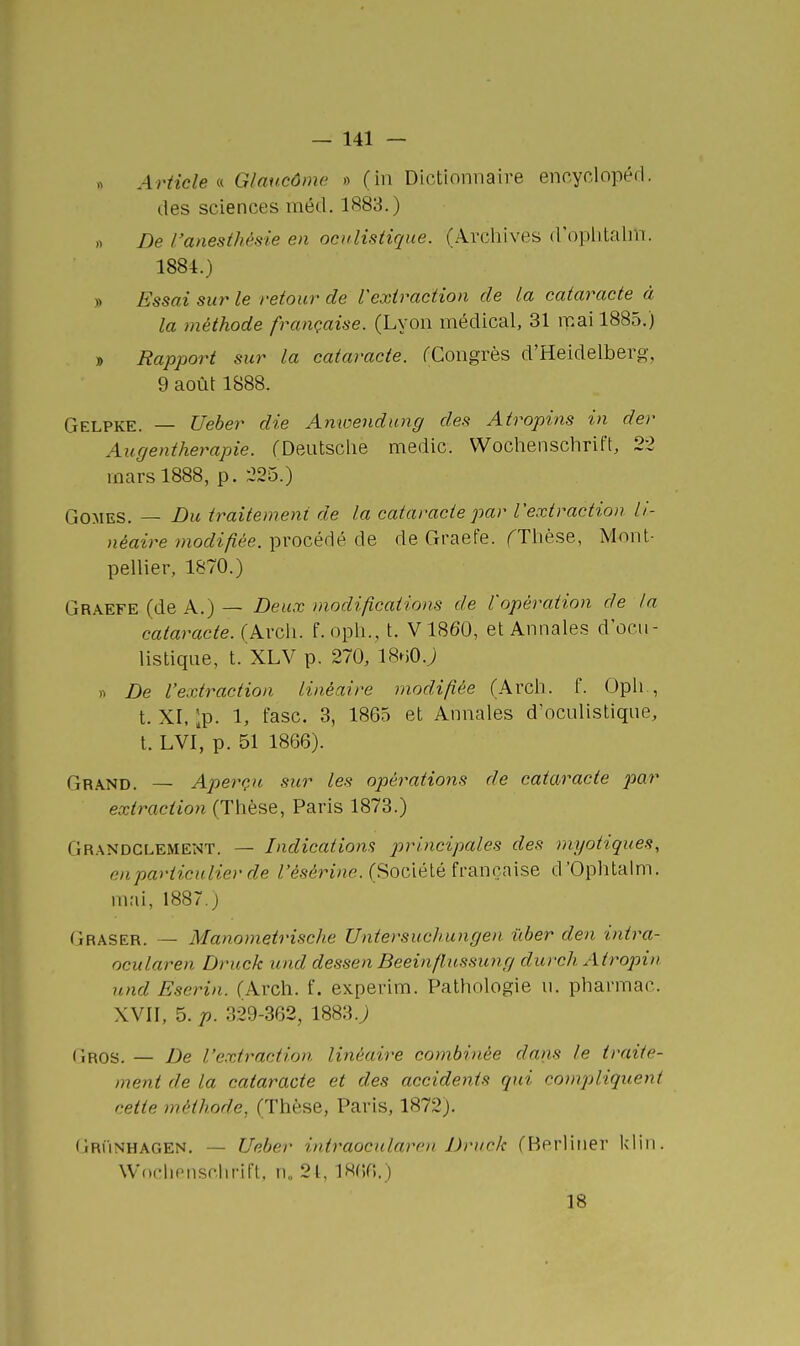 Article'.'^ Glaucôme » (in Dictionnaire encyclopérl. des sciences méd. 1883.) » De l'anesthêsie en ocidistirjue. (Archives d'oplitalm. 1884.) y> Essai sur le retour de Vexiraction de la cataracte à la méthode française. (Lyon médical, 31 mai 1885.) » Rapport sur la cataracte. fCongrès d'Heidelberg, 9 août 1888. Gelpke. — Ueber die Amoendung des Atropins in der Augen thérapie. (Deutsclie medic. Wochenschrift, 22 mars 1888, p. 225.) GOMES. — Du traitement de la cataracte par Vextraction li- néaire modifiée, procédé de de Graefe. fTlièse, Mont- pellier, 1870.) Graefe (de A.) — Deux modifications de l'opération de la cataracte. (Arcli. f. oph., t. V1860, et Annales docu- listique, t. XLV p. 270, IBHO.j « De l'extraction linéaire modifiée (Arcli. f. Opli., t. XI, Ip. 1, fasc. 3, 1865 et Annales d'oculistiqne, t. LVl' p. 51 1866). Grand. — Aperçu sur les opérations de cataracte par extraction (Thèse, Paris 1873.) Grandclement. — Indications principales des myotiques, en particulier de l'ésérine. (Société française d'Oplitalm. mai, 1887.) Graser. — Manometrische Untersuchungen iiber den intra- ocularen Druck und dessen Beeinflussung ditrch Atropin nnd Eserin. (Arch. f. experim. Pathologie n. pharmac. XVII, 5. 329-362, 1883.j Gros. — De l'extraction linéaire combinée dans le traite- nient de la cataracte et des accidents qui compliquent cette méthode, (Thèse, Paris, 1872). Grunhagen. — Ueber i)itraocularen Druck (Berliner klin. Woclionsclirift. n„ 21, 1866.) 18