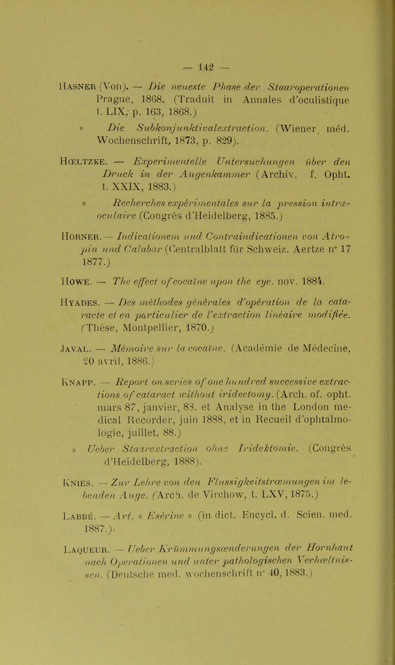 Hasner (Von). — Die neuesie Phase der Staaroperationen Prague, 18G8. (Traduit in Annales d'oculistique t. LIX; p. 163, 1868.) » Die Subkonjunktivalextraction. (Wiener_ méd. Wochensclirift, 1873, p. 829j. Hœltzke. — Experinientelle Untersuchungen ûber den Druck in der Augenkammer (Archiv. f. Opht. t. XXIX, 1883.) » Recherclies expérimentales sur la pression intra- oculaire (Congrès d'Heidelberg, 1885.j HORNER.— Indicalionem itnd Coniraindicationen von Atro- pin und Ca/aôa?-(Centralblalt fur Schweiz. Aertze n 17 1877.) HOWE. — TJie eff'ect of cocaïne upon the eye. nov. 1884. Hyades. — Des méthodes générales d'opération de la cata- racte et en particulier de l'extraction linéaire modifiée. fThèse, Montpellier, 1870.j .Iaval. — Mémoire sur la cocaïne. (Académie de Médecine, 20 avril, 1886.) Knapp. — Report on séries ofone hundred successive extrac- tions of cataract toithout iridectomy. (Arch. of. opht. mars 87, janvier, 83. et Analyse in the London mé- dical Recorder, juin 1888, et in Recueil d'ophtalmo- logie, juillet. 88.) » Uebor Staarextractioa oh.ni Iridektomie. (Congrès d'Heidelberg, 1888). IvNlES. —Zur Lelire von den Flussigkeitstrœmungenitn le- benden Auge. fArch. de Virchow, t. LXV, 1870.) Labbé. — Art. « Esérine » (in dict. Kncycl. d. Scien. nied. 1887.). Laqueur. — [feber Krwnmungsœnderungen der Hornhaut iiach Opcrationen und unter pathologischen Verhœltnis- .sen. (Deulsclie nifid. woclienschril't n 10,1883.)