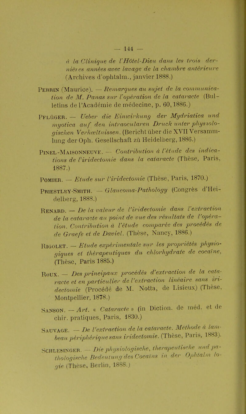 A la Clinique de l'Hôtel-Dieu clans les trois der- nières atinées avec lavage de la chambre antérieure (Archives d'ophtalm., janvier 1888.) Perrin (Maurice). — Remarques au sujet de la communica- tion de M. Panas sur l'opération de la cataracte (Bul- letins de l'Académie de médecine, p. 60,1886.) PfllïGER. — Ueher die Einwirkung der Mydriatica und myotica auf den intraocularen Druck unter physiolo- gischen Verhœltnissen. (Bericht uber die XVII Versamm- lung derOph. Gesellschaft zu Heidelberg, 1886.) Pjnel-Maisonneuve. — Contribution à l'étude des indica- tions de riridectomie dans la cataracte (Thèse, Paris, 1887.) POMIER. — Etude sur l'iridectomie (Thèse, Paris, 1870.) Priestley-Smith. — Glancoma-Pathology (Congrès d'Hei- delberg, 1888.) Renard. — De la valeur de l'iridectomie dans l'extraction de la cataracte au point de vue des résultats de l'opéra- tion. Contribution à l'étude comparée des procédés de de Graefe et de Daviel. (Thèse, Nancy, 1886.) RiGOLET. — Etude expérimentale sur les propriétés physio- giques et thérapeutiques du chlorhydrate de cocaïne, (Thèse, Paris 1885.) Roux. — Des principaux procédés d'extraction de la cata- racte et en particulier de l'extraction linéaire sans iri- dectomie (Procédé de M. Notta, de Lisieux) (Thèse, MontpeUier, 1878.) Sanson. — Art. « Cataracte » (in Diction, de rnéd. et de chir. pratiques, Paris, 1830.) Sauvage. — De l'extraction de la cataracte. Méthode à lam- beau périphérique sans iridectomie. (Thèse, Paris, 1883). SCHLESlNGER. Die ph i/siologische, therapeuiische und pu- thologisrhe BedeuiungdesCocaïns in der Ophtabn la- gie (Thèse, Berlin, 188S.j