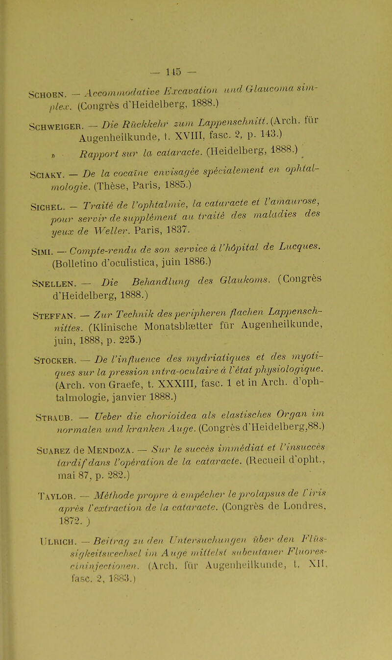 SCHOEN. - Acconimodatioe Krcaoalion and Glaucoma sim- plex. (Congrès d'Heidelberg, 1888.) ScHWEiGER. - Die Riïckkehr zum Lappenschnitt. {Arch. fur Augenlieilkunde, t. XVIII, fasc. 2, p. 143.) « Rapport sur la cataracte. (Heidelberg, 1888.) _ SciAKY. - De la cocaïne envisagée spécialement en ophtal- mologie. (Thèse, Paris, 1885.) SiGHEL. - Traité de l'ophtalmie, la cataracte et l'amaurose, pour servir de supplément au traité des maladies des yeux de Weller. Paris, 1837. SiMi. — Compte-rendu de son service à l'hôpital de Lucgices. (BoUetino d'oculistica, juin 1886.) .Snellen. — Die Behandhmg des Glaukoms. (Congrès d'Heidelberg, 1888.) Steffan. — Zur Technik des peripheren flachen Lappensch- nittes. (Klinische MonatsblEetter fur Augenheilkunde, juin, 1888, p. 225.) Stocker. — De l'influence des mydriaiiques et des myoii- ques sur la pression intra-oculaire à l'état physiologique. (Arch. von Graefe, t. XXXIII, fasc. 1 et in Arch. d'oph- talmologie, janvier 1888.) Stbaub. — Ueber die chorioidea als elastisches Organ im normalen und kranken Auge. (Congrès d'Heidelberg,88.) SUAREZ de Mendoza. — Sur le succès immédiat et l'insuccès tardif dans l'opération de la cataracte. (Recueil d'opht., mai 87, p. 282.) Taylor. — Méthode propre à empêcher le prolapsus de l'iris après l'extraction de la cataracte. (Congrès de Londres, 1872. ) ViLHlCH. — Beitrag 3U den l'niersuch.ungen lïber den Fliis- HigkeitsKechscl im Auge mittelst stibcutaner FLuores- rininjectionen. (Arch. fur Augenheilkunde, l, XI!. fa.sc. 2, 1883.)