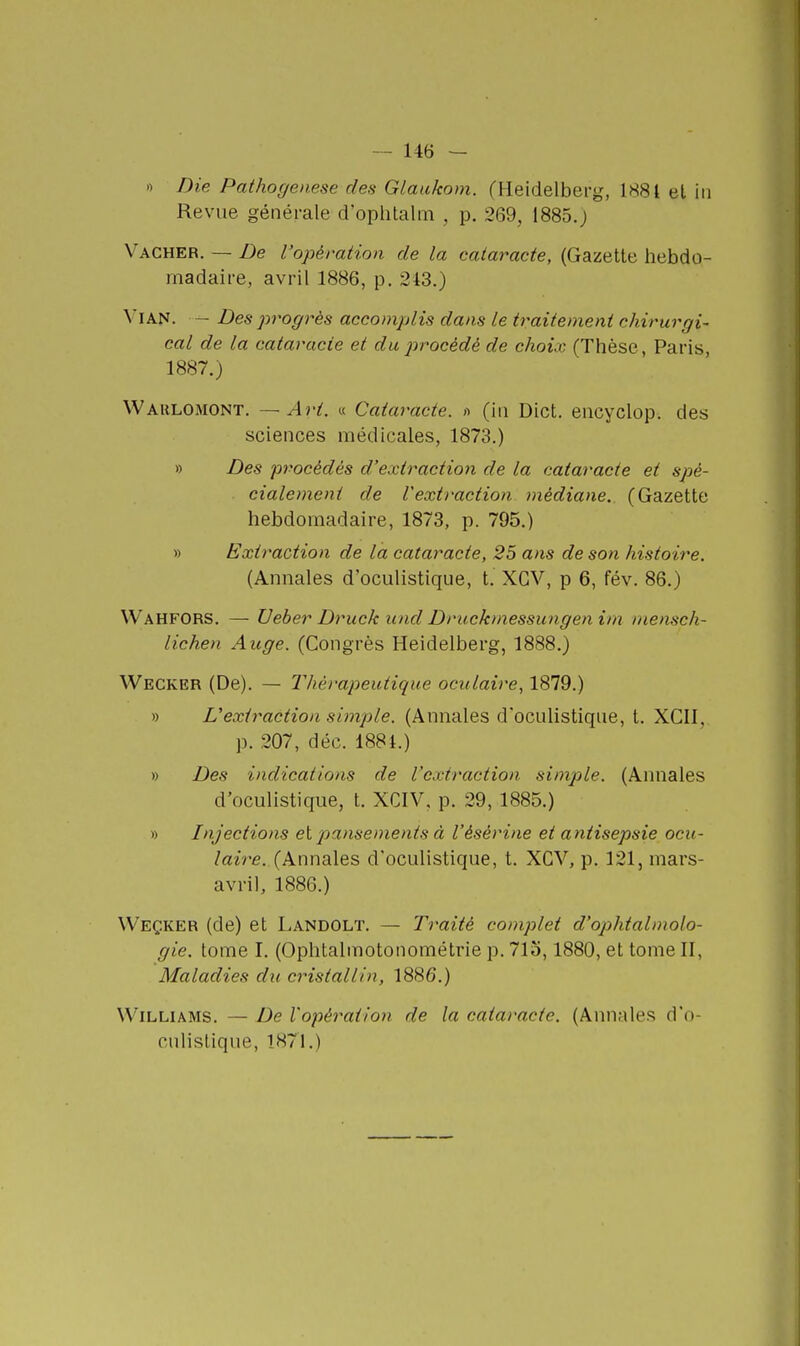 .) Die Pathogenese dea Glaakom. (Heidelberg, 1H81 et in Revue générale d'oplitalm , p. 269, 1885.J Vacher. — De l'opération de la cataracte, (Gazette hebdo- madaire, avril 1886, p. 243.) Vian. - Des progrès accomplis dans le traitement chirurgi- cal de la cataracte et du procède de choix (Thèse, Paris, 1887.) Wahlomont. — Art. « Cataracte. >■> (iii Dict. eiicyclop. des sciences médicales, 1873.) » Des procédés d'extraction de la cataracte et spé- cialement de l'extraction médiane. (Gazette hebdomadaire, 1873, p. 795.) » Extraction de la cataracte, 25 ans de son histoire. (Annales d'oculistique, t. XCV, p 6, fév. 86.) Wahfors. — Ueber Druck und Druckmessungen im mensch- iichen Auge. (Congrès Heidelberg, 1888.) Wecker (De). — Thérapeutique oculaire, 1879.) » L'extraction simple. (Annales d'ocidistique, t. XGII, p. 207, déc. 1881.) » Des indications de l'extraction simple. (Annales d'oculistique, t. XCIV, p. 29, 1885.) » Injections et pansements à l'ésèrine et antisepsie ocu- laire. (Annales d'oculistique, t. XCV, p. 121, mars- avril, 1886.) Weçker (de) et Landolt. — Traité complet d'ophtalmolo- gie, tome I. (Ophtalmotonométrie p. 713,1880, et tome II, Maladies du cristallin, 1886.) Williams. — De l'opération de la cataracte. (Annales d'o- culistique, 1871.)