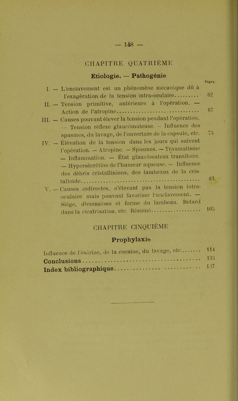 CHAPITRE QUATRIÈME Etiologie. — Pathogénie Paifes. I. — L'enclavement est un phénomène mécaniqne dû à l'exagération de la tension intra-oculaire 6'2 IL — Tension primitive, antérieure à l'opération, — Action de l'atropine 67 m. — Causes pouvant élever la tension pendant l'opération. — Tension réflexe glaucômateuse. — Influence des spasmes, du lavage, de l'ouverture de la capsule, etc. 75 IV. — Élévation de la tension dans les jours qui suivent l'opération. — Atropine. — Spasmes. — Traumatisme — Inflammation, — État glaucômateux transitoire. — Hypersécrétion de l'humeur aqueuse. — Influence des débris cristalliniens, des lambeaux de la cris- talloïde Y. — Cau.ses indirectes, n'élevant pas la tension intra- oculaire mais pouvant favoriser lenclavement. — Siège, dimensions et forme du lambeau. Retard dans la cicatrisation, etc. Résumé ^^-i CHAPITRE CINQUIÈME Prophylaxie) Ii.iluence de fésôrine, de la cocaïne, du lavage, etc 114 Conclusions Index bibliographique ' '^