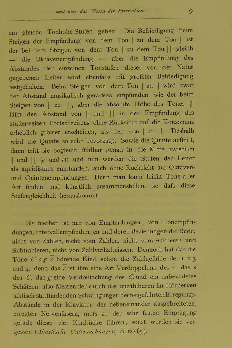 um gleiche Tonhöhe-Stufen geben. Die Befriedigung beim Steigen der Empfindung von dem Ton | zu dem Ton || ist der bei dem Steigen von dem Ton || zu dem Ton |||| gleich — die Oktavenempfindung — aber die Empfindung des Abstandes der einzelnen Tonstufen dieser von der Natur gegebenen Leiter wird ebenfalls mit gröfster Befriedigung festgehalten. Beim Steigen von dem Ton | zu || wird zwar der Abstand musikalisch geradeso empfunden, wie der beim Steigen von \\ zu ||||, aber die absolute Höhe des Tones |||| läfst den Abstand von 1| und |||| in der Empfindung des stufenweisen Fortschreitens ohne Rücksicht auf die Konsonanz erheblich gröfser erscheinen, als den von | zu ||. Deshalb wird die Quinte so sehr bevorzugt. Sowie die Quinte auftritt, dann tritt sie sogleich fühlbar genau in die Mitte zwischen II und IUI {c und£-); und nun werden die Stufen der Leiter als äquidistant empfunden, auch ohne Rücksicht auf Oktaven- und Quintenempfindungen. Denn man kann leicht Töne aller Art finden und künstlich zusammenstellen, so dafs diese Stufengleichheit herauskommt. Bis hierher ist nur von Empfindungen, von Tonempfin- dungen, Intervallempfindungen und deren Beziehungen die Rede, nicht von Zahlen, nicht vom Zählen, nicht vom Addieren und Subtrahieren, nicht von Zahlverhältnissen. Dennoch hat das die Töne C c g c hörende Kind schon die Zahlgefühle der i 2 3 und 4, denn das c ist ihm eine Art Verdoppelung des c, das c des C, das g eine Verdreifachung des C, und ein unbewufstes Schätzen, also Messen der durch die unzählbaren im Hörnerven faktisch stattfindenden Schwingungen herbeigeführten Erregungs- Abstände in der Klaviatur der nebeneinander ausgebreiteten, erregten Nervenfasern, mufs zu der sehr festen Einprägung gerade dieser vier Eindrücke führen, sonst würden sie ver- gessen {Akustische Untersuchtingen, S. 60 fg.).