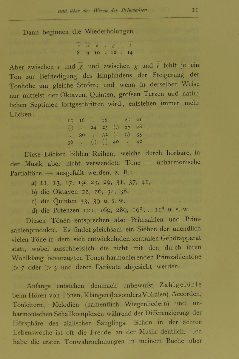 Dann beginnen die Wiederholungen c d e 8 9 lo 12 Aber zwischen 7 und g und zwischen g und i fehlt je ein Ton zur Befriedigung des Empfindens der Steigerung der Tonhöhe um gleiche Stufen; und wenn in derselben Weise nur mittelst der Oktaven, Quinten, grofsen Terzen und natür- lichen Septimen fortgeschritten wird, entstehen immer mehr Lücken: Diese Lücken bilden Reihen, welche durch hörbare, in der Musik aber nicht verwendete Töne — unharmonische Partialtöne — ausgefüllt werden, z. B.: a) II, 13, 17, 19, 23, 29, 31, 37, 41, b) die Oktaven 22, 26, 34, 38, c) die Quinten 33, 39 u. s. w. d) die Potenzen 121, 169, 289, 19-. . . ii^ u. s. w. Diesen Tönen entsprechen also Primzahlen und Prim- zahlenprodukte. Es findet gleichsam ein Sieben der unendlich vielen Töne in dem sich entwickelnden zentralen Gehörapparat statt, wobei ausschliefslich die nicht mit den durch ihren Wohlklang bevorzugten Tönen harmonierenden Primzahlentöne > 7 oder > 5 und deren Derivate abgesiebt werden. Anfangs entstehen demnach unbewufst Zahlgefühle beim Hören von Tönen, Klängen (besonders Vokalen), Accorden, Tonleitern, Melodien (namentlich Wiegenliedern) und un- harmonischen Schallkomplexen während der Differenzierung der Hörsphäre des alalischen Säuglings. Schon in der achten Lebenswoche ist oft die Freude an der Musik deutlich. Ich habe die ersten Tonwahrnehmungen in meinem Buche über 15 16 (•) • 18 . 20 21 24 25 (.) 27 28 . 32 [.] (.) 35 (•) [•] 40 . 42