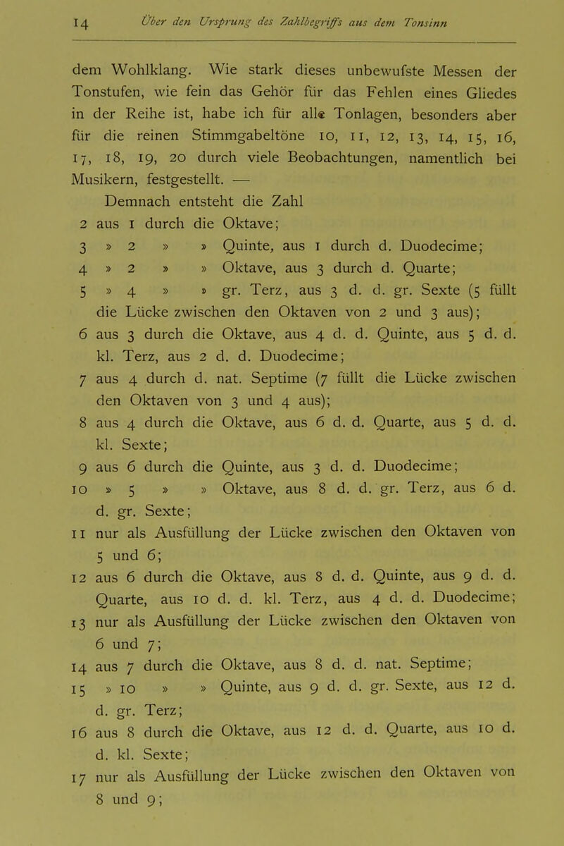 dem Wohlklang. Wie stark dieses unbewufste Messen der Tonstufen, wie fein das Gehör für das Fehlen eines Gliedes in der Reihe ist, habe ich für all« Tonlagen, besonders aber für die reinen Stimmgabeltöne lo, ii, 12, 13, 14, 15, 16, 17, 18, 19, 20 durch viele Beobachtungen, namentlich bei Musikern, festgestellt. — Demnach entsteht die Zahl 2 aus I durch die Oktave; 3 » 2 » » Quinte, aus i durch d. Duodecime; 4 » 2 » » Oktave, aus 3 durch d. Quarte; 5 » 4 » » gr. Terz, aus 3 d. d. gr. Sexte (5 füllt die Lücke zwischen den Oktaven von 2 und 3 aus); 6 aus 3 durch die Oktave, aus 4 d. d. Quinte, aus 5 d. d. kl. Terz, aus 2 d. d. Duodecime; 7 aus 4 durch d. nat. Septime (7 füllt die Lücke zwischen den Oktaven von 3 und 4 aus); 8 aus 4 durch die Oktave, aus 6 d. d. Quarte, aus 5 d. d. kl. Sexte; 9 aus 6 durch die Quinte, aus 3 d. d. Duodecime; 10 » 5 » » Oktave, aus 8 d. d. gr. Terz, aus 6 d. d. gr. Sexte; 11 nur als Ausfüllung der Lücke zwischen den Oktaven von 5 und 6; 12 aus 6 durch die Oktave, aus 8 d. d. Quinte, aus 9 d. d. Quarte, aus 10 d. d. kl. Terz, aus 4 d. d. Duodecime; 13 nur als Ausfüllung der Lücke zwischen den Oktaven von 6 und 7; 14 aus 7 durch die Oktave, aus 8 d. d. nat. Septime; 15 »10 » » Quinte, aus 9 d. d. gr. Sexte, aus 12 d. d. gr. Terz; 16 aus 8 durch die Oktave, aus 12 d. d. Quarte, aus lo d. d. kl. Sexte; 17 nur als Ausfüllung der Lücke zwischen den Oktaven von 8 und 9;