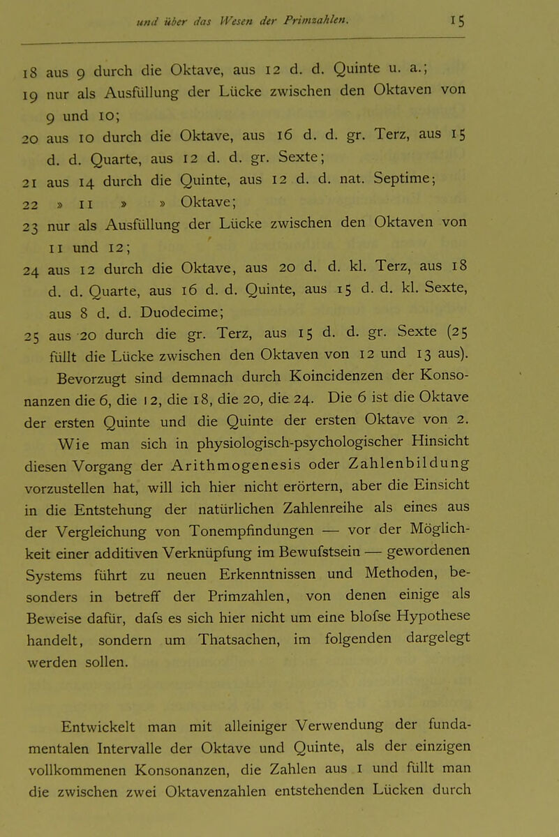 18 aus 9 durch die Oktave, aus 12 d. d. Quinte u. a.; 19 nur als Ausfüllung der Lücke zwischen den Oktaven von 9 und 10; 20 aus 10 durch die Oktave, aus 16 d. d. gr. Terz, aus 15 d. d. Quarte, aus 12 d. d. gr. Sexte; 21 aus 14 durch die Quinte, aus 12 d. d. nat. Septime; 22 » II » » Oktave; 23 nur als Ausfüllung der Lücke zwischen den Oktaven von II und 12; 24 aus 12 durch die Oktave, aus 20 d. d. kl. Terz, aus 18 d. d. Quarte, aus 16 d. d. Quinte, aus 15 d. d. kl. Sexte, aus 8 d. d. Duodecime; 25 aus 20 durch die gr. Terz, aus 15 d. d. gr. Sexte (25 füllt die Lücke zwischen den Oktaven von 12 und 13 aus). Bevorzugt sind demnach durch Koincidenzen der Konso- nanzen die 6, die 12, die 18, die 20, die 24. Die 6 ist die Oktave der ersten Quinte und die Quinte der ersten Oktave von 2. Wie man sich in physiologisch-psychologischer Hinsicht diesen Vorgang der Arithmogenesis oder Zahlenbildung vorzustellen hat, will ich hier nicht erörtern, aber die Einsicht in die Entstehung der natürlichen Zahlenreihe als eines aus der Vergleichung von Tonempfindungen — vor der Möglich- keit einer additiven Verknüpfung im Bewufstsein — gewordenen Systems führt zu neuen Erkenntnissen und Methoden, be- sonders in betreff der Primzahlen, von denen einige als Beweise dafür, dafs es sich hier nicht um eine blofse Hypothese handelt, sondern um Thatsachen, im folgenden dargelegt werden sollen. Entwickelt man mit alleiniger Verwendung der funda- mentalen Intervalle der Oktave und Quinte, als der einzigen vollkommenen Konsonanzen, die Zahlen aus i und füllt man die zwischen zwei Oktavenzahlen entstehenden Lücken durch